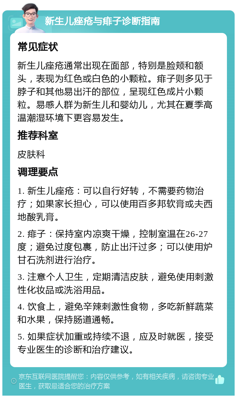 新生儿痤疮与痱子诊断指南 常见症状 新生儿痤疮通常出现在面部，特别是脸颊和额头，表现为红色或白色的小颗粒。痱子则多见于脖子和其他易出汗的部位，呈现红色成片小颗粒。易感人群为新生儿和婴幼儿，尤其在夏季高温潮湿环境下更容易发生。 推荐科室 皮肤科 调理要点 1. 新生儿痤疮：可以自行好转，不需要药物治疗；如果家长担心，可以使用百多邦软膏或夫西地酸乳膏。 2. 痱子：保持室内凉爽干燥，控制室温在26-27度；避免过度包裹，防止出汗过多；可以使用炉甘石洗剂进行治疗。 3. 注意个人卫生，定期清洁皮肤，避免使用刺激性化妆品或洗浴用品。 4. 饮食上，避免辛辣刺激性食物，多吃新鲜蔬菜和水果，保持肠道通畅。 5. 如果症状加重或持续不退，应及时就医，接受专业医生的诊断和治疗建议。