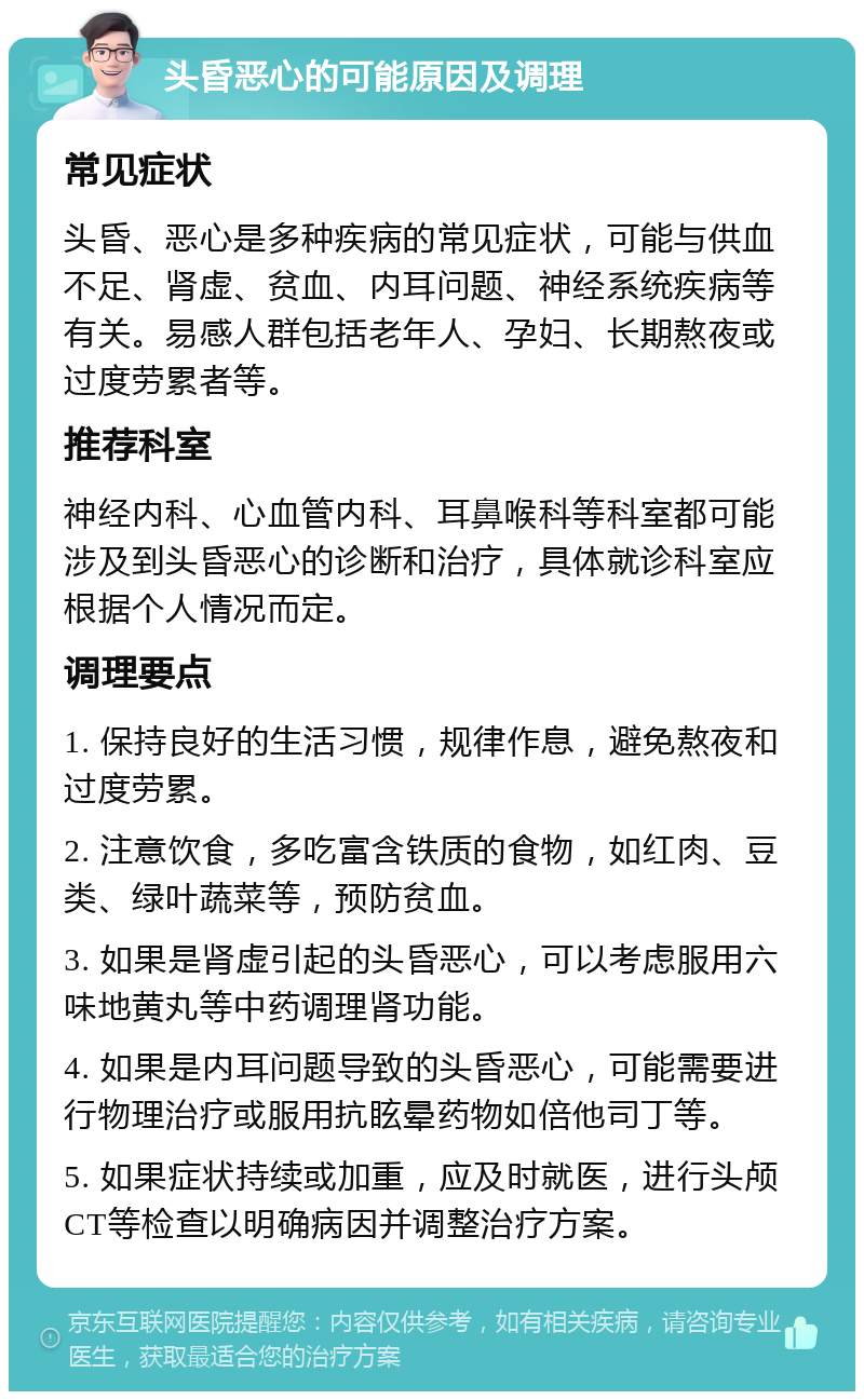 头昏恶心的可能原因及调理 常见症状 头昏、恶心是多种疾病的常见症状，可能与供血不足、肾虚、贫血、内耳问题、神经系统疾病等有关。易感人群包括老年人、孕妇、长期熬夜或过度劳累者等。 推荐科室 神经内科、心血管内科、耳鼻喉科等科室都可能涉及到头昏恶心的诊断和治疗，具体就诊科室应根据个人情况而定。 调理要点 1. 保持良好的生活习惯，规律作息，避免熬夜和过度劳累。 2. 注意饮食，多吃富含铁质的食物，如红肉、豆类、绿叶蔬菜等，预防贫血。 3. 如果是肾虚引起的头昏恶心，可以考虑服用六味地黄丸等中药调理肾功能。 4. 如果是内耳问题导致的头昏恶心，可能需要进行物理治疗或服用抗眩晕药物如倍他司丁等。 5. 如果症状持续或加重，应及时就医，进行头颅CT等检查以明确病因并调整治疗方案。