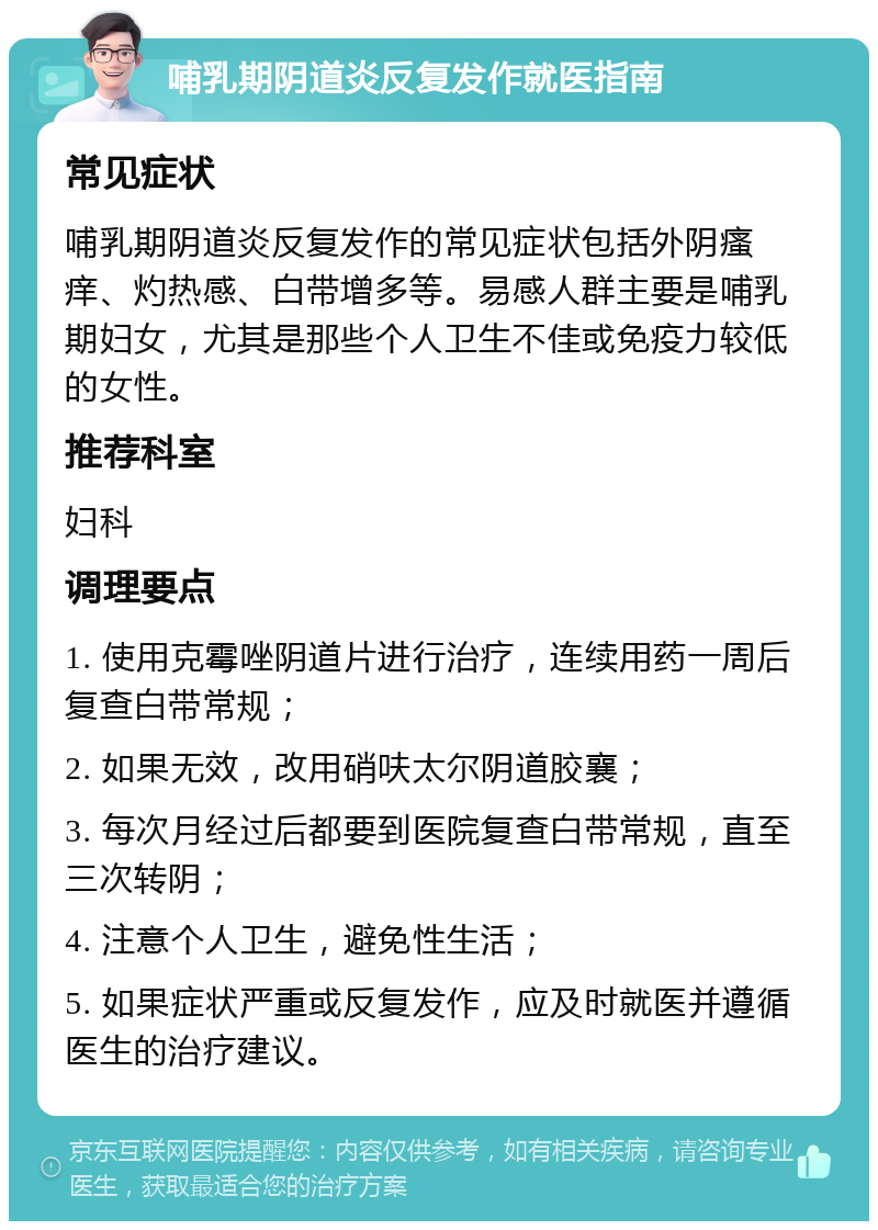 哺乳期阴道炎反复发作就医指南 常见症状 哺乳期阴道炎反复发作的常见症状包括外阴瘙痒、灼热感、白带增多等。易感人群主要是哺乳期妇女，尤其是那些个人卫生不佳或免疫力较低的女性。 推荐科室 妇科 调理要点 1. 使用克霉唑阴道片进行治疗，连续用药一周后复查白带常规； 2. 如果无效，改用硝呋太尔阴道胶襄； 3. 每次月经过后都要到医院复查白带常规，直至三次转阴； 4. 注意个人卫生，避免性生活； 5. 如果症状严重或反复发作，应及时就医并遵循医生的治疗建议。