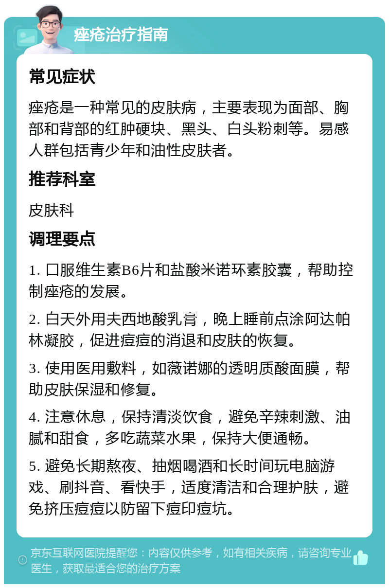 痤疮治疗指南 常见症状 痤疮是一种常见的皮肤病，主要表现为面部、胸部和背部的红肿硬块、黑头、白头粉刺等。易感人群包括青少年和油性皮肤者。 推荐科室 皮肤科 调理要点 1. 口服维生素B6片和盐酸米诺环素胶囊，帮助控制痤疮的发展。 2. 白天外用夫西地酸乳膏，晚上睡前点涂阿达帕林凝胶，促进痘痘的消退和皮肤的恢复。 3. 使用医用敷料，如薇诺娜的透明质酸面膜，帮助皮肤保湿和修复。 4. 注意休息，保持清淡饮食，避免辛辣刺激、油腻和甜食，多吃蔬菜水果，保持大便通畅。 5. 避免长期熬夜、抽烟喝酒和长时间玩电脑游戏、刷抖音、看快手，适度清洁和合理护肤，避免挤压痘痘以防留下痘印痘坑。