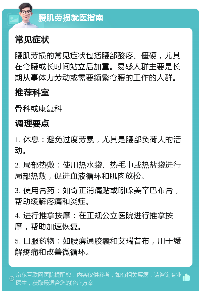 腰肌劳损就医指南 常见症状 腰肌劳损的常见症状包括腰部酸疼、僵硬，尤其在弯腰或长时间站立后加重。易感人群主要是长期从事体力劳动或需要频繁弯腰的工作的人群。 推荐科室 骨科或康复科 调理要点 1. 休息：避免过度劳累，尤其是腰部负荷大的活动。 2. 局部热敷：使用热水袋、热毛巾或热盐袋进行局部热敷，促进血液循环和肌肉放松。 3. 使用膏药：如奇正消痛贴或吲哚美辛巴布膏，帮助缓解疼痛和炎症。 4. 进行推拿按摩：在正规公立医院进行推拿按摩，帮助加速恢复。 5. 口服药物：如腰痹通胶囊和艾瑞昔布，用于缓解疼痛和改善微循环。