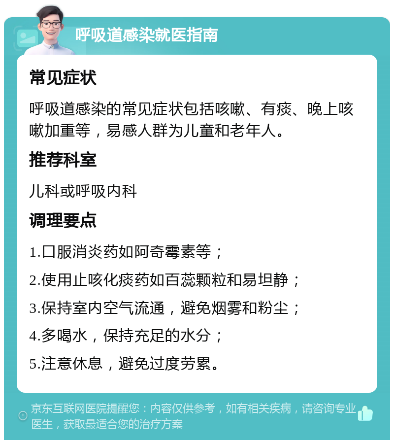 呼吸道感染就医指南 常见症状 呼吸道感染的常见症状包括咳嗽、有痰、晚上咳嗽加重等，易感人群为儿童和老年人。 推荐科室 儿科或呼吸内科 调理要点 1.口服消炎药如阿奇霉素等； 2.使用止咳化痰药如百蕊颗粒和易坦静； 3.保持室内空气流通，避免烟雾和粉尘； 4.多喝水，保持充足的水分； 5.注意休息，避免过度劳累。