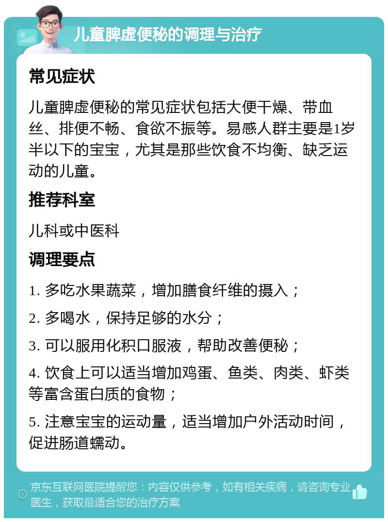 儿童脾虚便秘的调理与治疗 常见症状 儿童脾虚便秘的常见症状包括大便干燥、带血丝、排便不畅、食欲不振等。易感人群主要是1岁半以下的宝宝，尤其是那些饮食不均衡、缺乏运动的儿童。 推荐科室 儿科或中医科 调理要点 1. 多吃水果蔬菜，增加膳食纤维的摄入； 2. 多喝水，保持足够的水分； 3. 可以服用化积口服液，帮助改善便秘； 4. 饮食上可以适当增加鸡蛋、鱼类、肉类、虾类等富含蛋白质的食物； 5. 注意宝宝的运动量，适当增加户外活动时间，促进肠道蠕动。