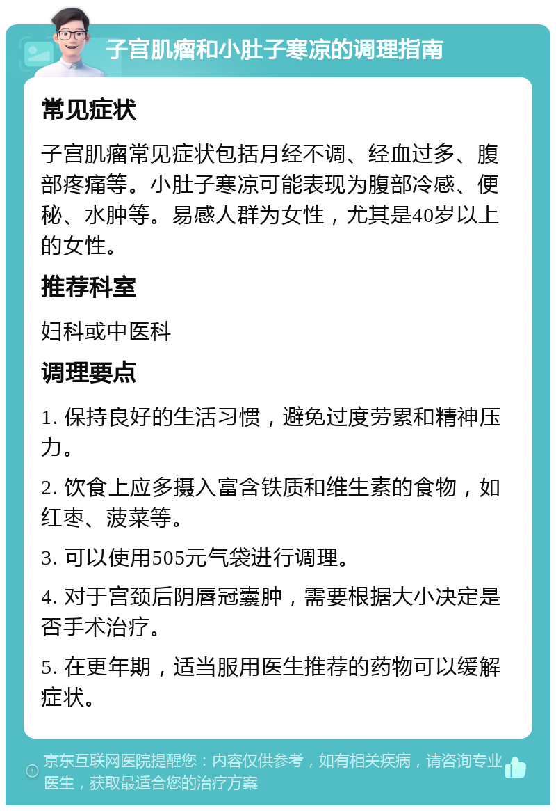 子宫肌瘤和小肚子寒凉的调理指南 常见症状 子宫肌瘤常见症状包括月经不调、经血过多、腹部疼痛等。小肚子寒凉可能表现为腹部冷感、便秘、水肿等。易感人群为女性，尤其是40岁以上的女性。 推荐科室 妇科或中医科 调理要点 1. 保持良好的生活习惯，避免过度劳累和精神压力。 2. 饮食上应多摄入富含铁质和维生素的食物，如红枣、菠菜等。 3. 可以使用505元气袋进行调理。 4. 对于宫颈后阴唇冠囊肿，需要根据大小决定是否手术治疗。 5. 在更年期，适当服用医生推荐的药物可以缓解症状。