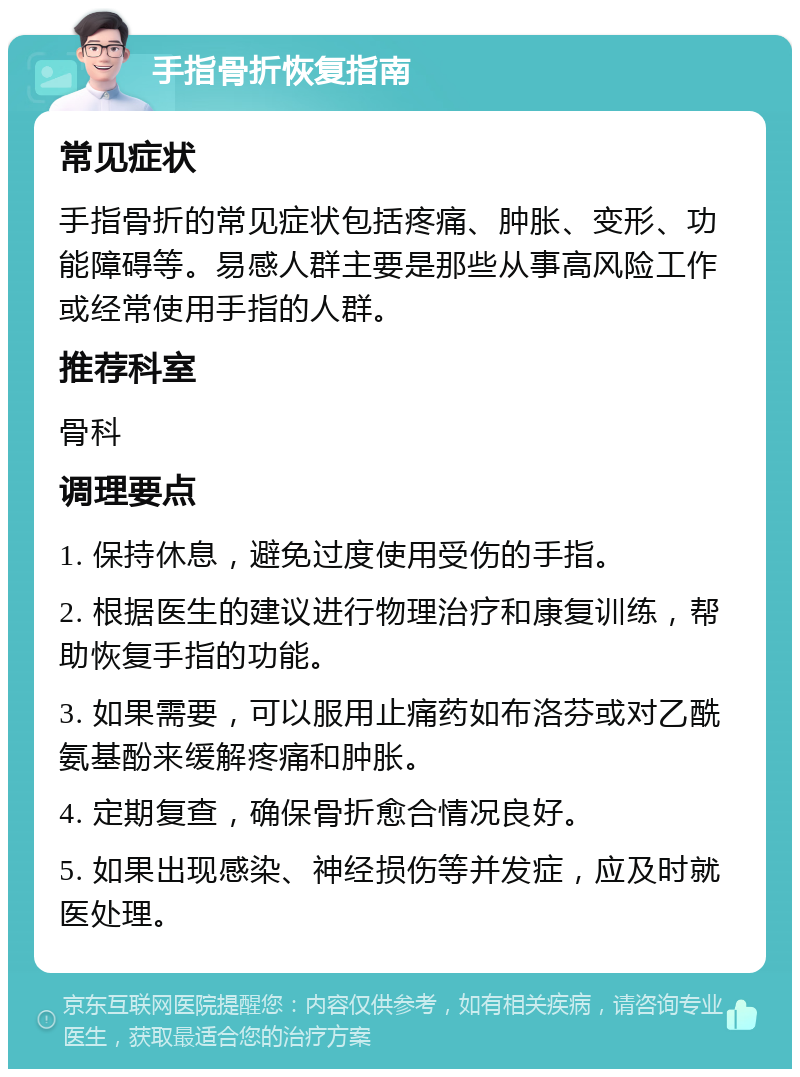 手指骨折恢复指南 常见症状 手指骨折的常见症状包括疼痛、肿胀、变形、功能障碍等。易感人群主要是那些从事高风险工作或经常使用手指的人群。 推荐科室 骨科 调理要点 1. 保持休息，避免过度使用受伤的手指。 2. 根据医生的建议进行物理治疗和康复训练，帮助恢复手指的功能。 3. 如果需要，可以服用止痛药如布洛芬或对乙酰氨基酚来缓解疼痛和肿胀。 4. 定期复查，确保骨折愈合情况良好。 5. 如果出现感染、神经损伤等并发症，应及时就医处理。