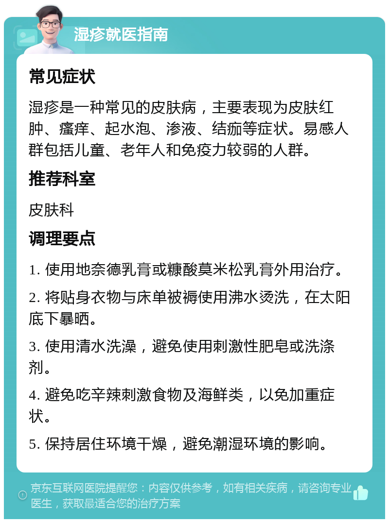 湿疹就医指南 常见症状 湿疹是一种常见的皮肤病，主要表现为皮肤红肿、瘙痒、起水泡、渗液、结痂等症状。易感人群包括儿童、老年人和免疫力较弱的人群。 推荐科室 皮肤科 调理要点 1. 使用地奈德乳膏或糠酸莫米松乳膏外用治疗。 2. 将贴身衣物与床单被褥使用沸水烫洗，在太阳底下暴晒。 3. 使用清水洗澡，避免使用刺激性肥皂或洗涤剂。 4. 避免吃辛辣刺激食物及海鲜类，以免加重症状。 5. 保持居住环境干燥，避免潮湿环境的影响。