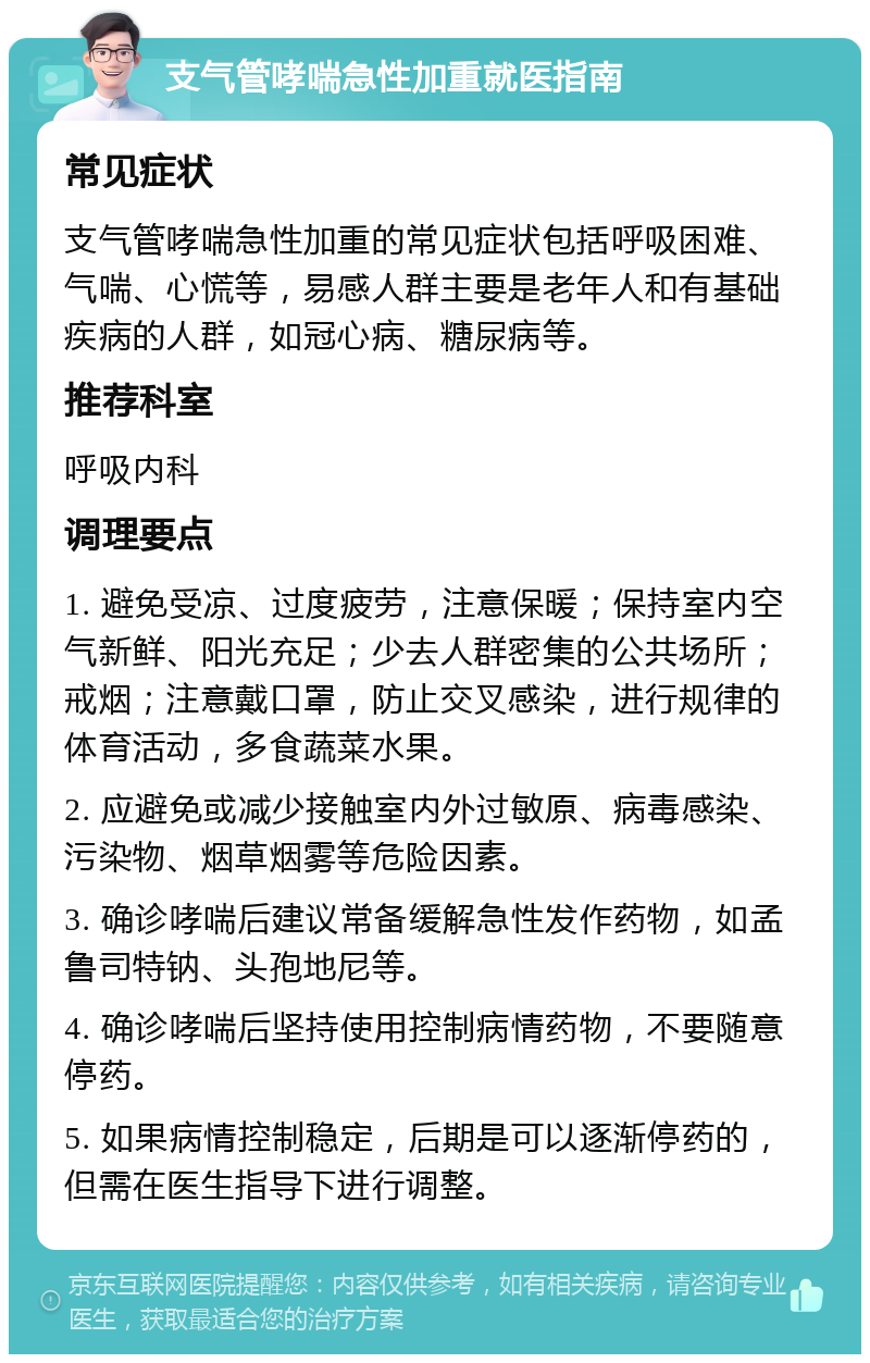 支气管哮喘急性加重就医指南 常见症状 支气管哮喘急性加重的常见症状包括呼吸困难、气喘、心慌等，易感人群主要是老年人和有基础疾病的人群，如冠心病、糖尿病等。 推荐科室 呼吸内科 调理要点 1. 避免受凉、过度疲劳，注意保暖；保持室内空气新鲜、阳光充足；少去人群密集的公共场所；戒烟；注意戴口罩，防止交叉感染，进行规律的体育活动，多食蔬菜水果。 2. 应避免或减少接触室内外过敏原、病毒感染、污染物、烟草烟雾等危险因素。 3. 确诊哮喘后建议常备缓解急性发作药物，如孟鲁司特钠、头孢地尼等。 4. 确诊哮喘后坚持使用控制病情药物，不要随意停药。 5. 如果病情控制稳定，后期是可以逐渐停药的，但需在医生指导下进行调整。