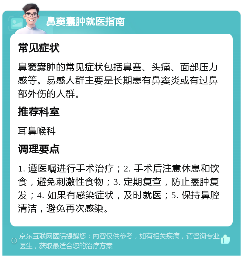 鼻窦囊肿就医指南 常见症状 鼻窦囊肿的常见症状包括鼻塞、头痛、面部压力感等。易感人群主要是长期患有鼻窦炎或有过鼻部外伤的人群。 推荐科室 耳鼻喉科 调理要点 1. 遵医嘱进行手术治疗；2. 手术后注意休息和饮食，避免刺激性食物；3. 定期复查，防止囊肿复发；4. 如果有感染症状，及时就医；5. 保持鼻腔清洁，避免再次感染。