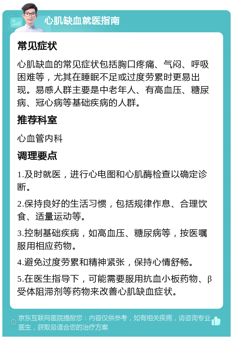 心肌缺血就医指南 常见症状 心肌缺血的常见症状包括胸口疼痛、气闷、呼吸困难等，尤其在睡眠不足或过度劳累时更易出现。易感人群主要是中老年人、有高血压、糖尿病、冠心病等基础疾病的人群。 推荐科室 心血管内科 调理要点 1.及时就医，进行心电图和心肌酶检查以确定诊断。 2.保持良好的生活习惯，包括规律作息、合理饮食、适量运动等。 3.控制基础疾病，如高血压、糖尿病等，按医嘱服用相应药物。 4.避免过度劳累和精神紧张，保持心情舒畅。 5.在医生指导下，可能需要服用抗血小板药物、β受体阻滞剂等药物来改善心肌缺血症状。