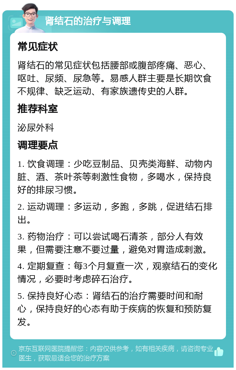 肾结石的治疗与调理 常见症状 肾结石的常见症状包括腰部或腹部疼痛、恶心、呕吐、尿频、尿急等。易感人群主要是长期饮食不规律、缺乏运动、有家族遗传史的人群。 推荐科室 泌尿外科 调理要点 1. 饮食调理：少吃豆制品、贝壳类海鲜、动物内脏、酒、茶叶茶等刺激性食物，多喝水，保持良好的排尿习惯。 2. 运动调理：多运动，多跑，多跳，促进结石排出。 3. 药物治疗：可以尝试喝石清茶，部分人有效果，但需要注意不要过量，避免对胃造成刺激。 4. 定期复查：每3个月复查一次，观察结石的变化情况，必要时考虑碎石治疗。 5. 保持良好心态：肾结石的治疗需要时间和耐心，保持良好的心态有助于疾病的恢复和预防复发。