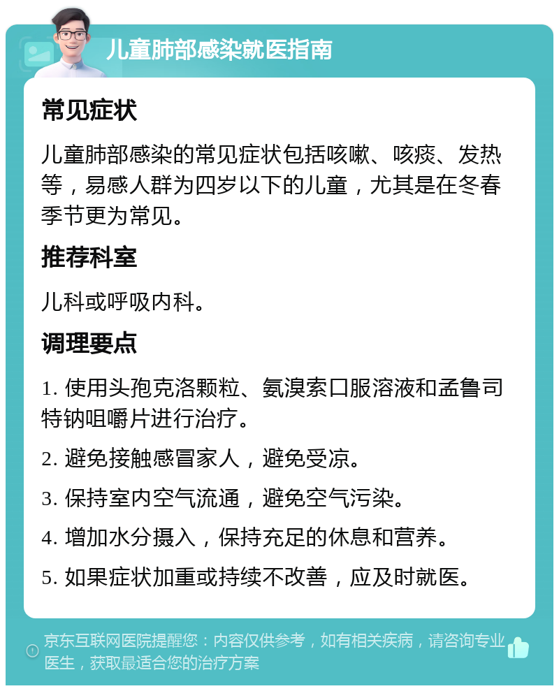 儿童肺部感染就医指南 常见症状 儿童肺部感染的常见症状包括咳嗽、咳痰、发热等，易感人群为四岁以下的儿童，尤其是在冬春季节更为常见。 推荐科室 儿科或呼吸内科。 调理要点 1. 使用头孢克洛颗粒、氨溴索口服溶液和孟鲁司特钠咀嚼片进行治疗。 2. 避免接触感冒家人，避免受凉。 3. 保持室内空气流通，避免空气污染。 4. 增加水分摄入，保持充足的休息和营养。 5. 如果症状加重或持续不改善，应及时就医。