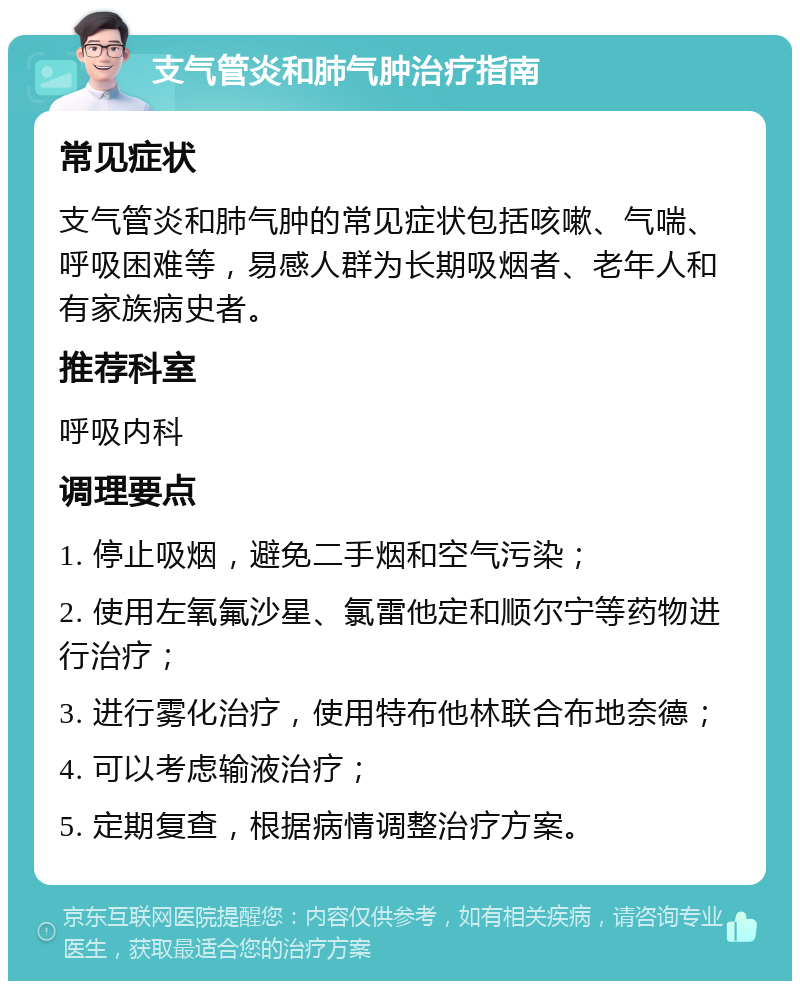 支气管炎和肺气肿治疗指南 常见症状 支气管炎和肺气肿的常见症状包括咳嗽、气喘、呼吸困难等，易感人群为长期吸烟者、老年人和有家族病史者。 推荐科室 呼吸内科 调理要点 1. 停止吸烟，避免二手烟和空气污染； 2. 使用左氧氟沙星、氯雷他定和顺尔宁等药物进行治疗； 3. 进行雾化治疗，使用特布他林联合布地奈德； 4. 可以考虑输液治疗； 5. 定期复查，根据病情调整治疗方案。