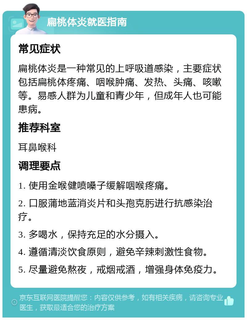 扁桃体炎就医指南 常见症状 扁桃体炎是一种常见的上呼吸道感染，主要症状包括扁桃体疼痛、咽喉肿痛、发热、头痛、咳嗽等。易感人群为儿童和青少年，但成年人也可能患病。 推荐科室 耳鼻喉科 调理要点 1. 使用金喉健喷嗓子缓解咽喉疼痛。 2. 口服蒲地蓝消炎片和头孢克肟进行抗感染治疗。 3. 多喝水，保持充足的水分摄入。 4. 遵循清淡饮食原则，避免辛辣刺激性食物。 5. 尽量避免熬夜，戒烟戒酒，增强身体免疫力。