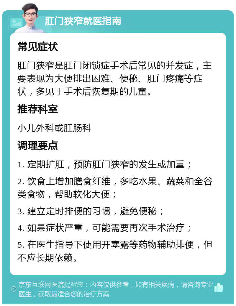 肛门狭窄就医指南 常见症状 肛门狭窄是肛门闭锁症手术后常见的并发症，主要表现为大便排出困难、便秘、肛门疼痛等症状，多见于手术后恢复期的儿童。 推荐科室 小儿外科或肛肠科 调理要点 1. 定期扩肛，预防肛门狭窄的发生或加重； 2. 饮食上增加膳食纤维，多吃水果、蔬菜和全谷类食物，帮助软化大便； 3. 建立定时排便的习惯，避免便秘； 4. 如果症状严重，可能需要再次手术治疗； 5. 在医生指导下使用开塞露等药物辅助排便，但不应长期依赖。