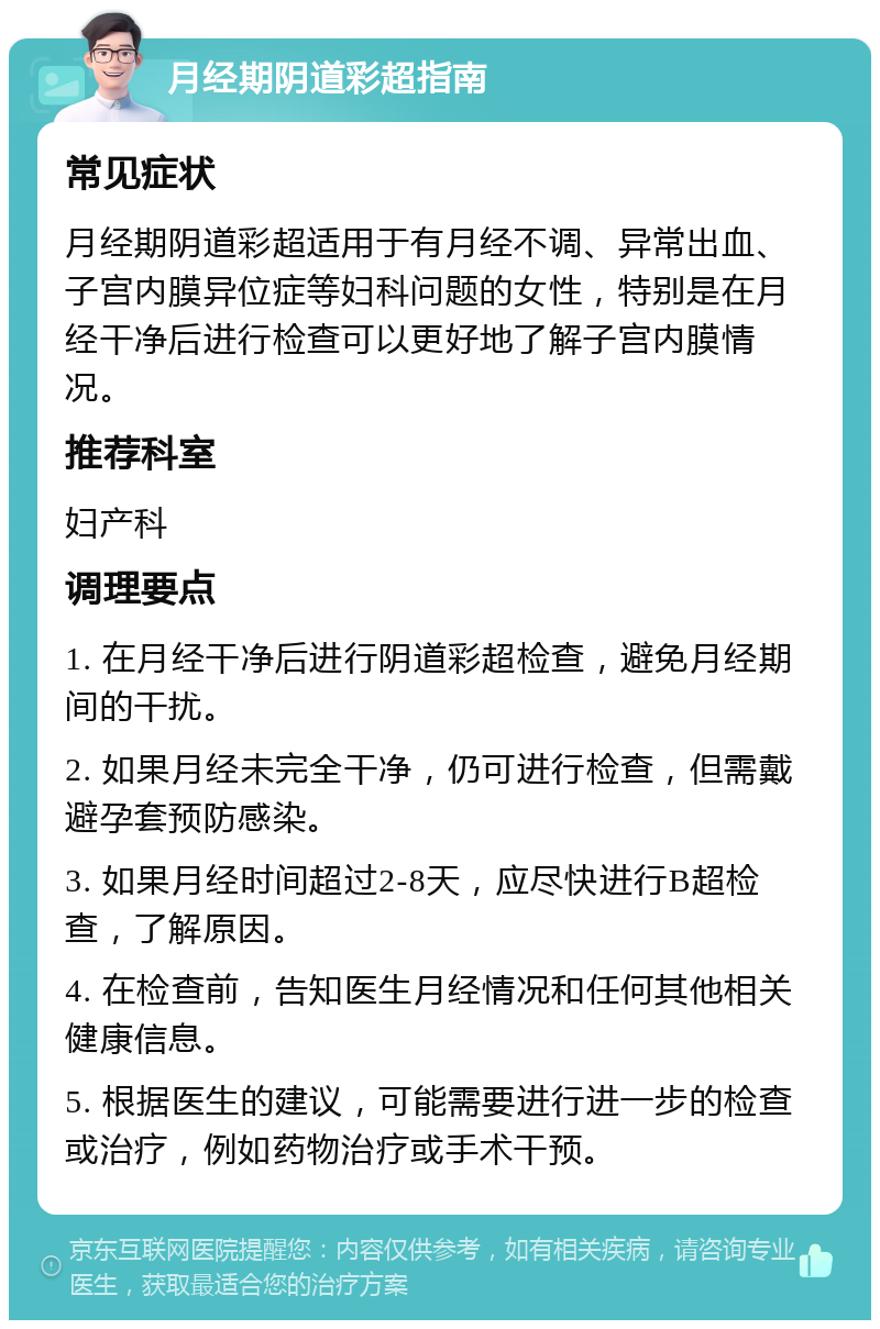 月经期阴道彩超指南 常见症状 月经期阴道彩超适用于有月经不调、异常出血、子宫内膜异位症等妇科问题的女性，特别是在月经干净后进行检查可以更好地了解子宫内膜情况。 推荐科室 妇产科 调理要点 1. 在月经干净后进行阴道彩超检查，避免月经期间的干扰。 2. 如果月经未完全干净，仍可进行检查，但需戴避孕套预防感染。 3. 如果月经时间超过2-8天，应尽快进行B超检查，了解原因。 4. 在检查前，告知医生月经情况和任何其他相关健康信息。 5. 根据医生的建议，可能需要进行进一步的检查或治疗，例如药物治疗或手术干预。