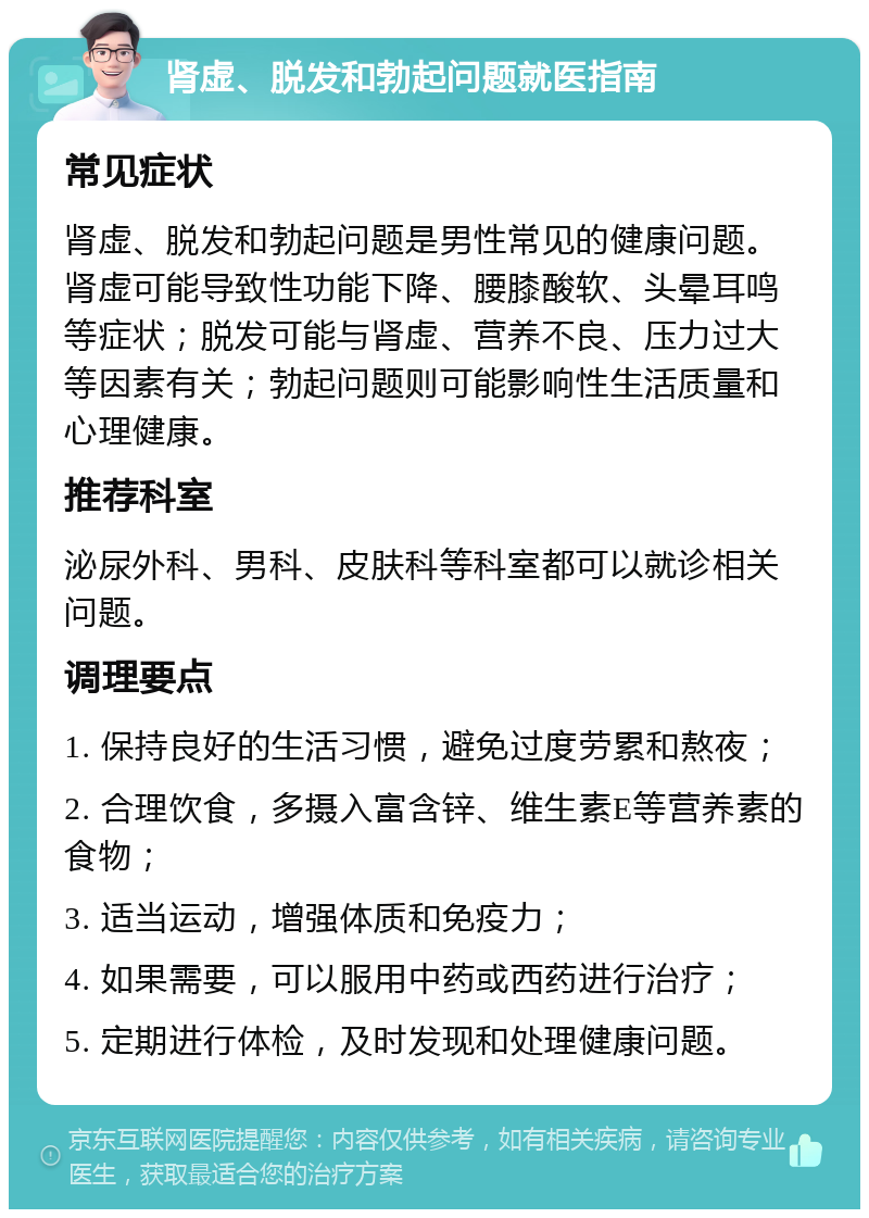 肾虚、脱发和勃起问题就医指南 常见症状 肾虚、脱发和勃起问题是男性常见的健康问题。肾虚可能导致性功能下降、腰膝酸软、头晕耳鸣等症状；脱发可能与肾虚、营养不良、压力过大等因素有关；勃起问题则可能影响性生活质量和心理健康。 推荐科室 泌尿外科、男科、皮肤科等科室都可以就诊相关问题。 调理要点 1. 保持良好的生活习惯，避免过度劳累和熬夜； 2. 合理饮食，多摄入富含锌、维生素E等营养素的食物； 3. 适当运动，增强体质和免疫力； 4. 如果需要，可以服用中药或西药进行治疗； 5. 定期进行体检，及时发现和处理健康问题。