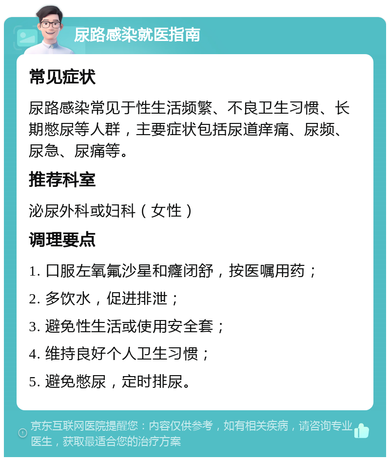 尿路感染就医指南 常见症状 尿路感染常见于性生活频繁、不良卫生习惯、长期憋尿等人群，主要症状包括尿道痒痛、尿频、尿急、尿痛等。 推荐科室 泌尿外科或妇科（女性） 调理要点 1. 口服左氧氟沙星和癃闭舒，按医嘱用药； 2. 多饮水，促进排泄； 3. 避免性生活或使用安全套； 4. 维持良好个人卫生习惯； 5. 避免憋尿，定时排尿。