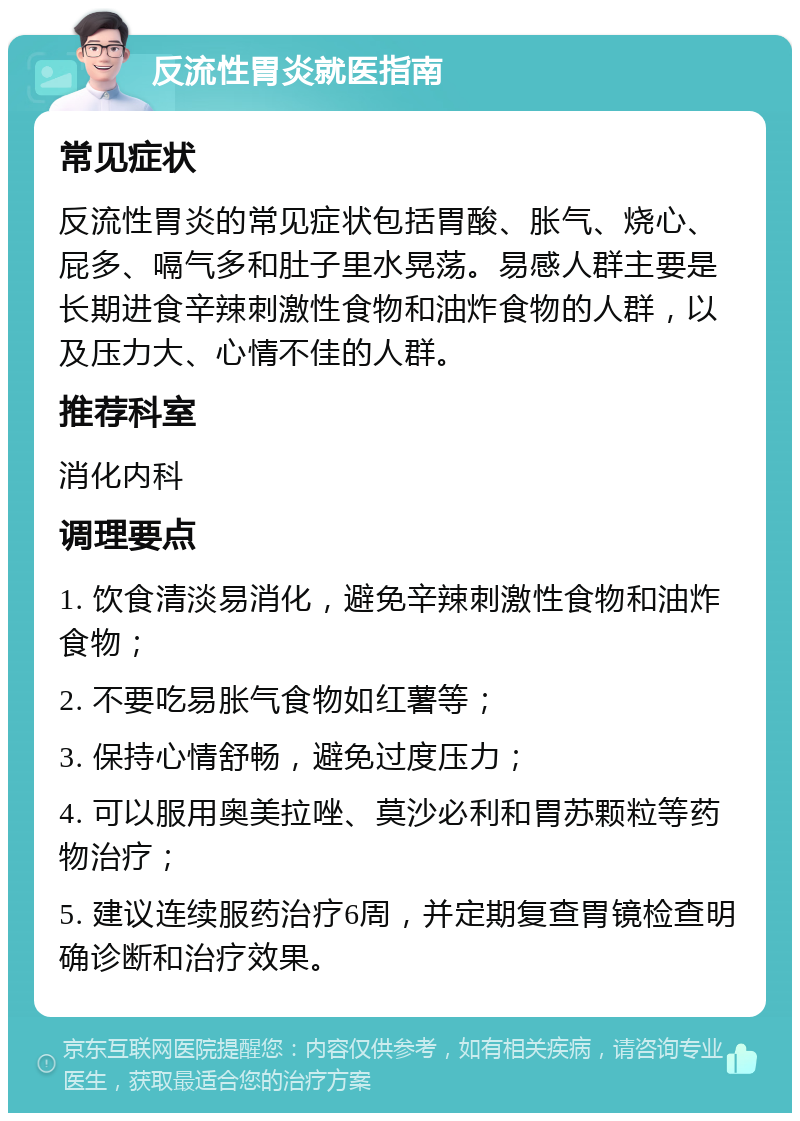 反流性胃炎就医指南 常见症状 反流性胃炎的常见症状包括胃酸、胀气、烧心、屁多、嗝气多和肚子里水晃荡。易感人群主要是长期进食辛辣刺激性食物和油炸食物的人群，以及压力大、心情不佳的人群。 推荐科室 消化内科 调理要点 1. 饮食清淡易消化，避免辛辣刺激性食物和油炸食物； 2. 不要吃易胀气食物如红薯等； 3. 保持心情舒畅，避免过度压力； 4. 可以服用奥美拉唑、莫沙必利和胃苏颗粒等药物治疗； 5. 建议连续服药治疗6周，并定期复查胃镜检查明确诊断和治疗效果。