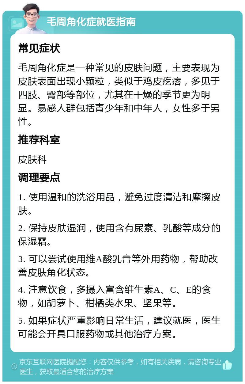 毛周角化症就医指南 常见症状 毛周角化症是一种常见的皮肤问题，主要表现为皮肤表面出现小颗粒，类似于鸡皮疙瘩，多见于四肢、臀部等部位，尤其在干燥的季节更为明显。易感人群包括青少年和中年人，女性多于男性。 推荐科室 皮肤科 调理要点 1. 使用温和的洗浴用品，避免过度清洁和摩擦皮肤。 2. 保持皮肤湿润，使用含有尿素、乳酸等成分的保湿霜。 3. 可以尝试使用维A酸乳膏等外用药物，帮助改善皮肤角化状态。 4. 注意饮食，多摄入富含维生素A、C、E的食物，如胡萝卜、柑橘类水果、坚果等。 5. 如果症状严重影响日常生活，建议就医，医生可能会开具口服药物或其他治疗方案。