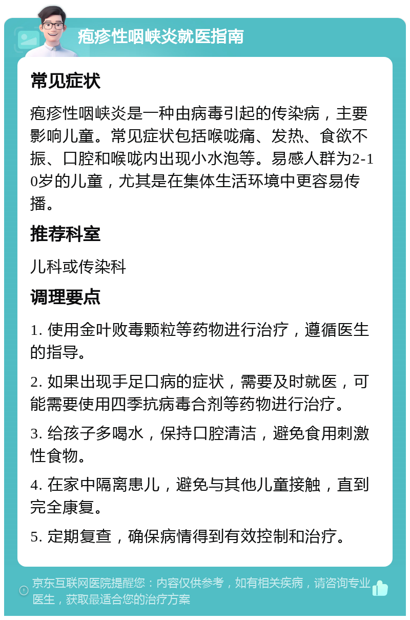 疱疹性咽峡炎就医指南 常见症状 疱疹性咽峡炎是一种由病毒引起的传染病，主要影响儿童。常见症状包括喉咙痛、发热、食欲不振、口腔和喉咙内出现小水泡等。易感人群为2-10岁的儿童，尤其是在集体生活环境中更容易传播。 推荐科室 儿科或传染科 调理要点 1. 使用金叶败毒颗粒等药物进行治疗，遵循医生的指导。 2. 如果出现手足口病的症状，需要及时就医，可能需要使用四季抗病毒合剂等药物进行治疗。 3. 给孩子多喝水，保持口腔清洁，避免食用刺激性食物。 4. 在家中隔离患儿，避免与其他儿童接触，直到完全康复。 5. 定期复查，确保病情得到有效控制和治疗。