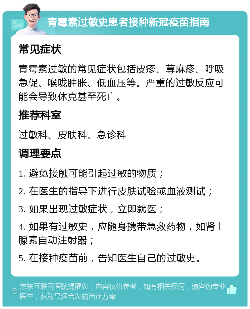 青霉素过敏史患者接种新冠疫苗指南 常见症状 青霉素过敏的常见症状包括皮疹、荨麻疹、呼吸急促、喉咙肿胀、低血压等。严重的过敏反应可能会导致休克甚至死亡。 推荐科室 过敏科、皮肤科、急诊科 调理要点 1. 避免接触可能引起过敏的物质； 2. 在医生的指导下进行皮肤试验或血液测试； 3. 如果出现过敏症状，立即就医； 4. 如果有过敏史，应随身携带急救药物，如肾上腺素自动注射器； 5. 在接种疫苗前，告知医生自己的过敏史。