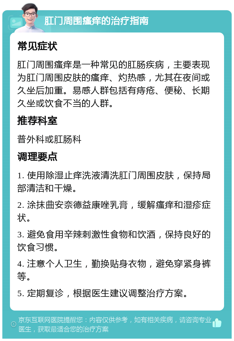 肛门周围瘙痒的治疗指南 常见症状 肛门周围瘙痒是一种常见的肛肠疾病，主要表现为肛门周围皮肤的瘙痒、灼热感，尤其在夜间或久坐后加重。易感人群包括有痔疮、便秘、长期久坐或饮食不当的人群。 推荐科室 普外科或肛肠科 调理要点 1. 使用除湿止痒洗液清洗肛门周围皮肤，保持局部清洁和干燥。 2. 涂抹曲安奈德益康唑乳膏，缓解瘙痒和湿疹症状。 3. 避免食用辛辣刺激性食物和饮酒，保持良好的饮食习惯。 4. 注意个人卫生，勤换贴身衣物，避免穿紧身裤等。 5. 定期复诊，根据医生建议调整治疗方案。