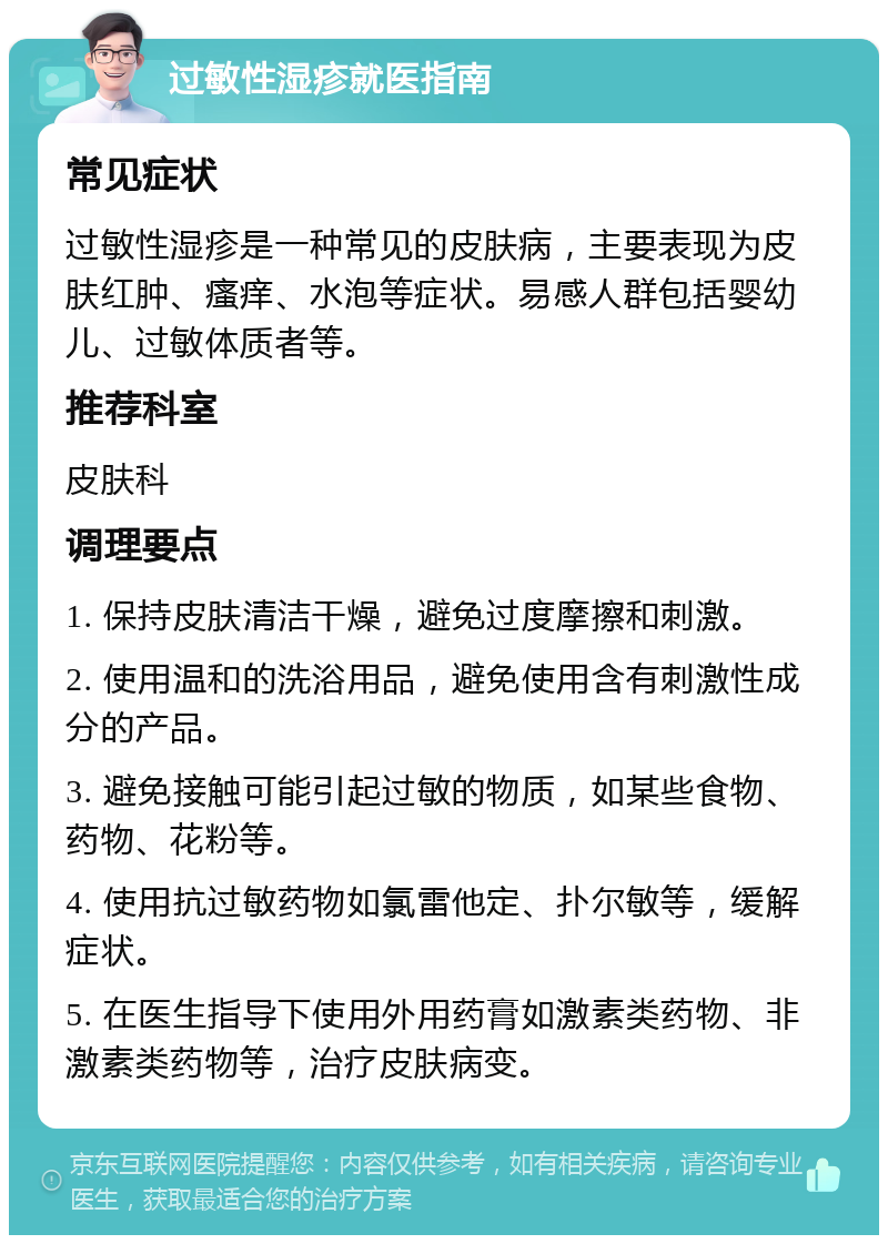 过敏性湿疹就医指南 常见症状 过敏性湿疹是一种常见的皮肤病，主要表现为皮肤红肿、瘙痒、水泡等症状。易感人群包括婴幼儿、过敏体质者等。 推荐科室 皮肤科 调理要点 1. 保持皮肤清洁干燥，避免过度摩擦和刺激。 2. 使用温和的洗浴用品，避免使用含有刺激性成分的产品。 3. 避免接触可能引起过敏的物质，如某些食物、药物、花粉等。 4. 使用抗过敏药物如氯雷他定、扑尔敏等，缓解症状。 5. 在医生指导下使用外用药膏如激素类药物、非激素类药物等，治疗皮肤病变。