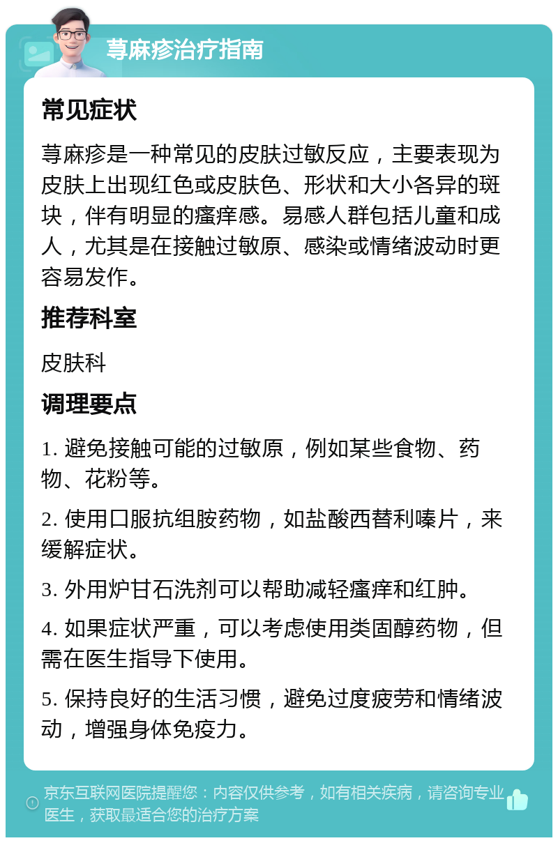 荨麻疹治疗指南 常见症状 荨麻疹是一种常见的皮肤过敏反应，主要表现为皮肤上出现红色或皮肤色、形状和大小各异的斑块，伴有明显的瘙痒感。易感人群包括儿童和成人，尤其是在接触过敏原、感染或情绪波动时更容易发作。 推荐科室 皮肤科 调理要点 1. 避免接触可能的过敏原，例如某些食物、药物、花粉等。 2. 使用口服抗组胺药物，如盐酸西替利嗪片，来缓解症状。 3. 外用炉甘石洗剂可以帮助减轻瘙痒和红肿。 4. 如果症状严重，可以考虑使用类固醇药物，但需在医生指导下使用。 5. 保持良好的生活习惯，避免过度疲劳和情绪波动，增强身体免疫力。