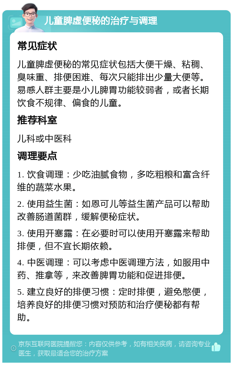 儿童脾虚便秘的治疗与调理 常见症状 儿童脾虚便秘的常见症状包括大便干燥、粘稠、臭味重、排便困难、每次只能排出少量大便等。易感人群主要是小儿脾胃功能较弱者，或者长期饮食不规律、偏食的儿童。 推荐科室 儿科或中医科 调理要点 1. 饮食调理：少吃油腻食物，多吃粗粮和富含纤维的蔬菜水果。 2. 使用益生菌：如恩可儿等益生菌产品可以帮助改善肠道菌群，缓解便秘症状。 3. 使用开塞露：在必要时可以使用开塞露来帮助排便，但不宜长期依赖。 4. 中医调理：可以考虑中医调理方法，如服用中药、推拿等，来改善脾胃功能和促进排便。 5. 建立良好的排便习惯：定时排便，避免憋便，培养良好的排便习惯对预防和治疗便秘都有帮助。