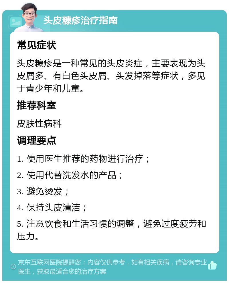 头皮糠疹治疗指南 常见症状 头皮糠疹是一种常见的头皮炎症，主要表现为头皮屑多、有白色头皮屑、头发掉落等症状，多见于青少年和儿童。 推荐科室 皮肤性病科 调理要点 1. 使用医生推荐的药物进行治疗； 2. 使用代替洗发水的产品； 3. 避免烫发； 4. 保持头皮清洁； 5. 注意饮食和生活习惯的调整，避免过度疲劳和压力。