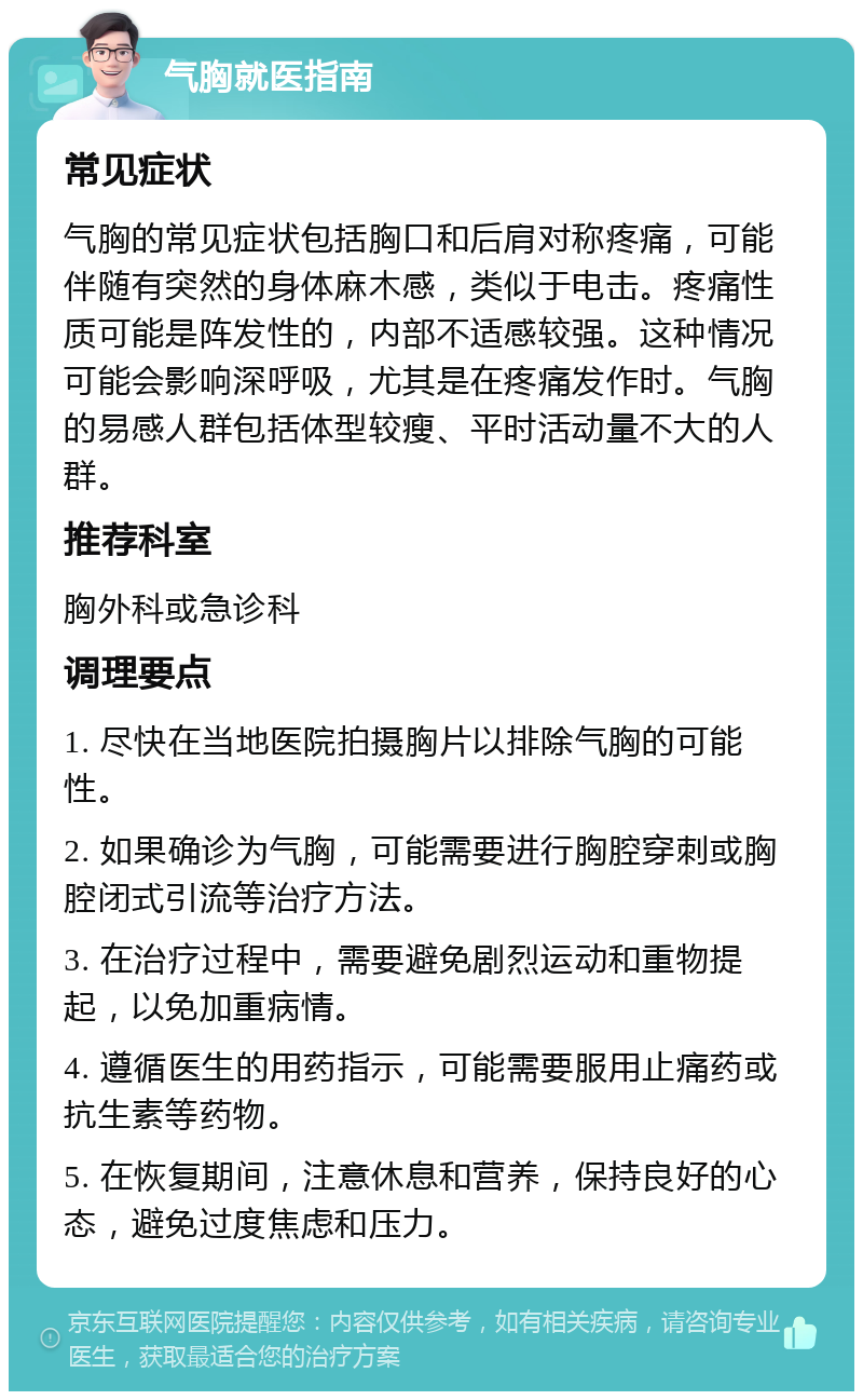 气胸就医指南 常见症状 气胸的常见症状包括胸口和后肩对称疼痛，可能伴随有突然的身体麻木感，类似于电击。疼痛性质可能是阵发性的，内部不适感较强。这种情况可能会影响深呼吸，尤其是在疼痛发作时。气胸的易感人群包括体型较瘦、平时活动量不大的人群。 推荐科室 胸外科或急诊科 调理要点 1. 尽快在当地医院拍摄胸片以排除气胸的可能性。 2. 如果确诊为气胸，可能需要进行胸腔穿刺或胸腔闭式引流等治疗方法。 3. 在治疗过程中，需要避免剧烈运动和重物提起，以免加重病情。 4. 遵循医生的用药指示，可能需要服用止痛药或抗生素等药物。 5. 在恢复期间，注意休息和营养，保持良好的心态，避免过度焦虑和压力。