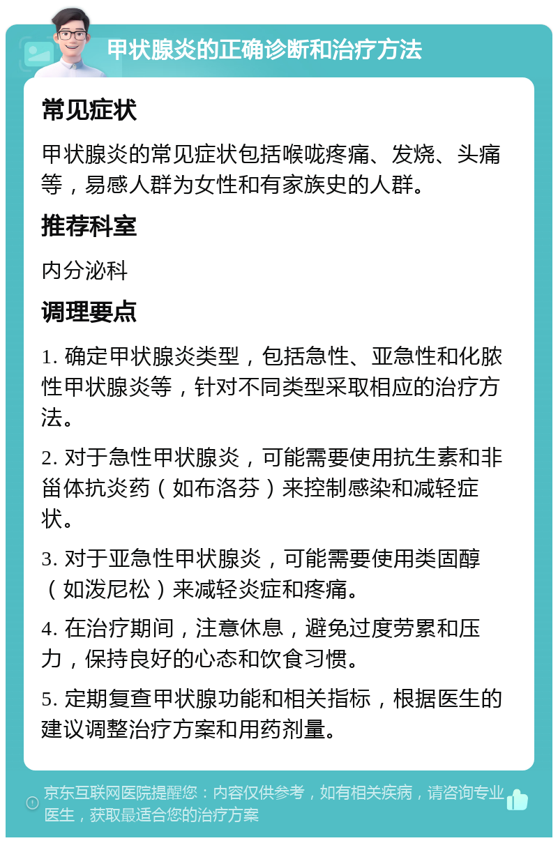 甲状腺炎的正确诊断和治疗方法 常见症状 甲状腺炎的常见症状包括喉咙疼痛、发烧、头痛等，易感人群为女性和有家族史的人群。 推荐科室 内分泌科 调理要点 1. 确定甲状腺炎类型，包括急性、亚急性和化脓性甲状腺炎等，针对不同类型采取相应的治疗方法。 2. 对于急性甲状腺炎，可能需要使用抗生素和非甾体抗炎药（如布洛芬）来控制感染和减轻症状。 3. 对于亚急性甲状腺炎，可能需要使用类固醇（如泼尼松）来减轻炎症和疼痛。 4. 在治疗期间，注意休息，避免过度劳累和压力，保持良好的心态和饮食习惯。 5. 定期复查甲状腺功能和相关指标，根据医生的建议调整治疗方案和用药剂量。