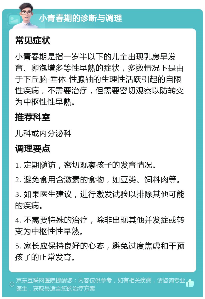 小青春期的诊断与调理 常见症状 小青春期是指一岁半以下的儿童出现乳房早发育、卵泡增多等性早熟的症状，多数情况下是由于下丘脑-垂体-性腺轴的生理性活跃引起的自限性疾病，不需要治疗，但需要密切观察以防转变为中枢性性早熟。 推荐科室 儿科或内分泌科 调理要点 1. 定期随访，密切观察孩子的发育情况。 2. 避免食用含激素的食物，如豆类、饲料肉等。 3. 如果医生建议，进行激发试验以排除其他可能的疾病。 4. 不需要特殊的治疗，除非出现其他并发症或转变为中枢性性早熟。 5. 家长应保持良好的心态，避免过度焦虑和干预孩子的正常发育。