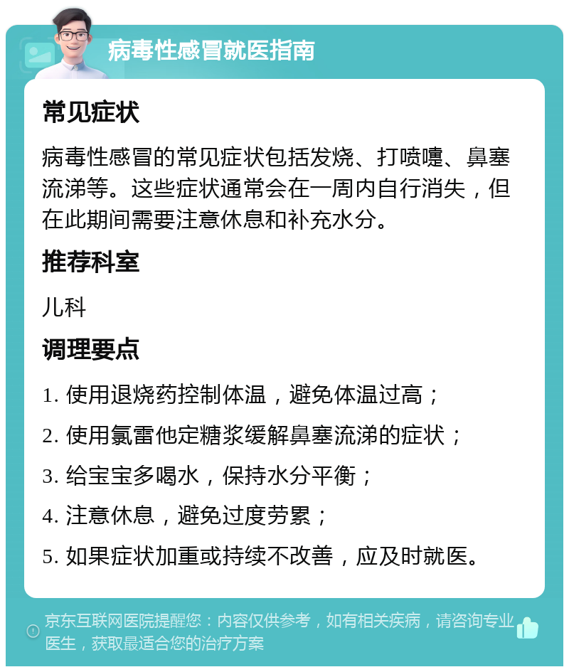 病毒性感冒就医指南 常见症状 病毒性感冒的常见症状包括发烧、打喷嚏、鼻塞流涕等。这些症状通常会在一周内自行消失，但在此期间需要注意休息和补充水分。 推荐科室 儿科 调理要点 1. 使用退烧药控制体温，避免体温过高； 2. 使用氯雷他定糖浆缓解鼻塞流涕的症状； 3. 给宝宝多喝水，保持水分平衡； 4. 注意休息，避免过度劳累； 5. 如果症状加重或持续不改善，应及时就医。