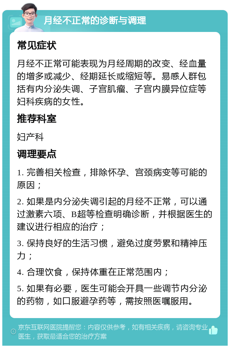 月经不正常的诊断与调理 常见症状 月经不正常可能表现为月经周期的改变、经血量的增多或减少、经期延长或缩短等。易感人群包括有内分泌失调、子宫肌瘤、子宫内膜异位症等妇科疾病的女性。 推荐科室 妇产科 调理要点 1. 完善相关检查，排除怀孕、宫颈病变等可能的原因； 2. 如果是内分泌失调引起的月经不正常，可以通过激素六项、B超等检查明确诊断，并根据医生的建议进行相应的治疗； 3. 保持良好的生活习惯，避免过度劳累和精神压力； 4. 合理饮食，保持体重在正常范围内； 5. 如果有必要，医生可能会开具一些调节内分泌的药物，如口服避孕药等，需按照医嘱服用。