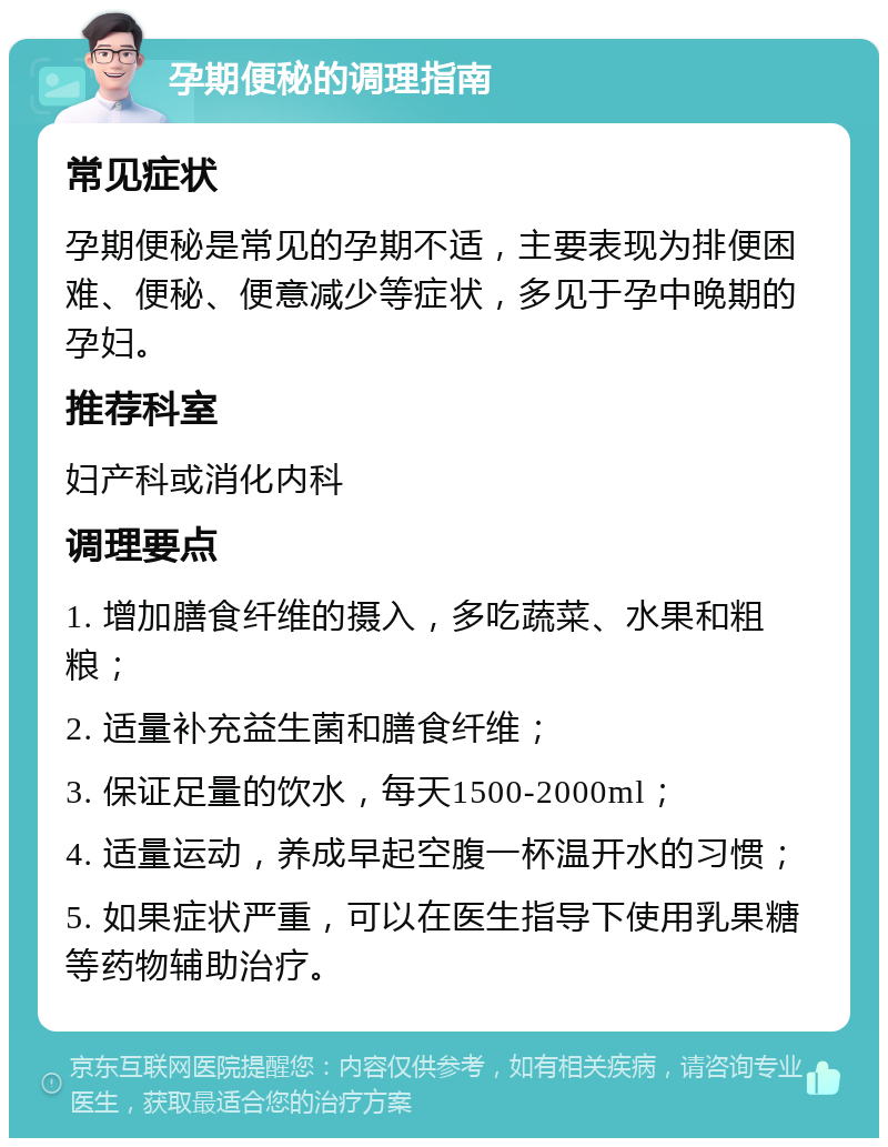 孕期便秘的调理指南 常见症状 孕期便秘是常见的孕期不适，主要表现为排便困难、便秘、便意减少等症状，多见于孕中晚期的孕妇。 推荐科室 妇产科或消化内科 调理要点 1. 增加膳食纤维的摄入，多吃蔬菜、水果和粗粮； 2. 适量补充益生菌和膳食纤维； 3. 保证足量的饮水，每天1500-2000ml； 4. 适量运动，养成早起空腹一杯温开水的习惯； 5. 如果症状严重，可以在医生指导下使用乳果糖等药物辅助治疗。