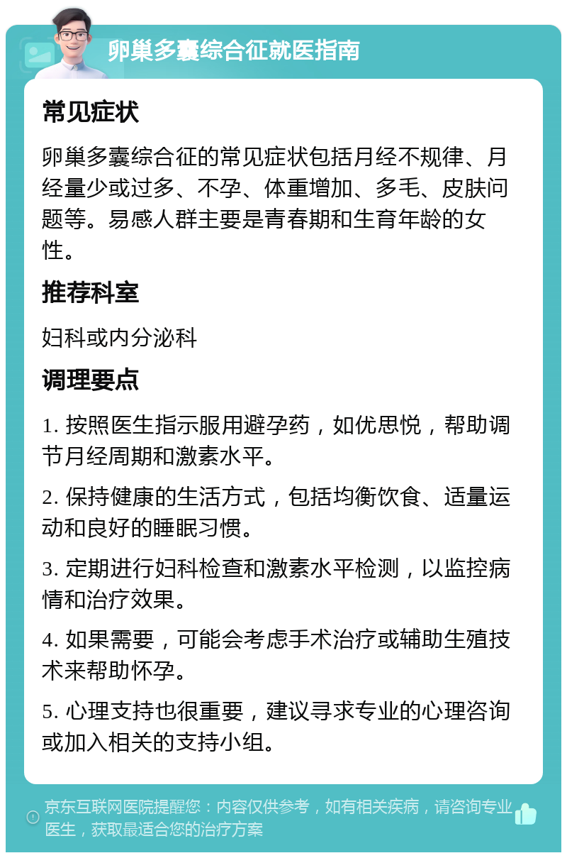 卵巢多囊综合征就医指南 常见症状 卵巢多囊综合征的常见症状包括月经不规律、月经量少或过多、不孕、体重增加、多毛、皮肤问题等。易感人群主要是青春期和生育年龄的女性。 推荐科室 妇科或内分泌科 调理要点 1. 按照医生指示服用避孕药，如优思悦，帮助调节月经周期和激素水平。 2. 保持健康的生活方式，包括均衡饮食、适量运动和良好的睡眠习惯。 3. 定期进行妇科检查和激素水平检测，以监控病情和治疗效果。 4. 如果需要，可能会考虑手术治疗或辅助生殖技术来帮助怀孕。 5. 心理支持也很重要，建议寻求专业的心理咨询或加入相关的支持小组。