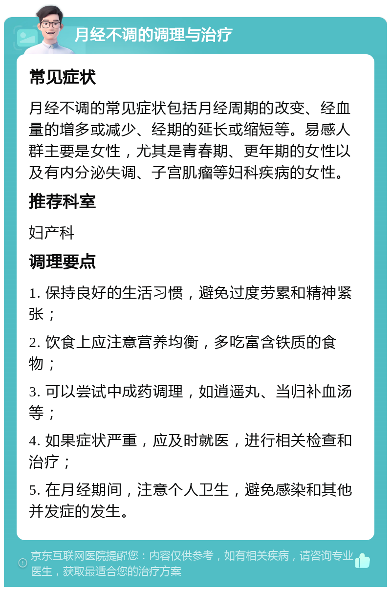 月经不调的调理与治疗 常见症状 月经不调的常见症状包括月经周期的改变、经血量的增多或减少、经期的延长或缩短等。易感人群主要是女性，尤其是青春期、更年期的女性以及有内分泌失调、子宫肌瘤等妇科疾病的女性。 推荐科室 妇产科 调理要点 1. 保持良好的生活习惯，避免过度劳累和精神紧张； 2. 饮食上应注意营养均衡，多吃富含铁质的食物； 3. 可以尝试中成药调理，如逍遥丸、当归补血汤等； 4. 如果症状严重，应及时就医，进行相关检查和治疗； 5. 在月经期间，注意个人卫生，避免感染和其他并发症的发生。