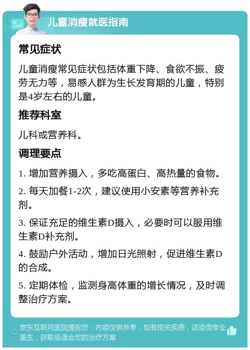 儿童消瘦就医指南 常见症状 儿童消瘦常见症状包括体重下降、食欲不振、疲劳无力等，易感人群为生长发育期的儿童，特别是4岁左右的儿童。 推荐科室 儿科或营养科。 调理要点 1. 增加营养摄入，多吃高蛋白、高热量的食物。 2. 每天加餐1-2次，建议使用小安素等营养补充剂。 3. 保证充足的维生素D摄入，必要时可以服用维生素D补充剂。 4. 鼓励户外活动，增加日光照射，促进维生素D的合成。 5. 定期体检，监测身高体重的增长情况，及时调整治疗方案。