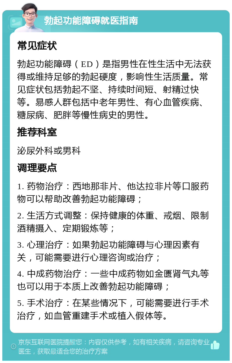 勃起功能障碍就医指南 常见症状 勃起功能障碍（ED）是指男性在性生活中无法获得或维持足够的勃起硬度，影响性生活质量。常见症状包括勃起不坚、持续时间短、射精过快等。易感人群包括中老年男性、有心血管疾病、糖尿病、肥胖等慢性病史的男性。 推荐科室 泌尿外科或男科 调理要点 1. 药物治疗：西地那非片、他达拉非片等口服药物可以帮助改善勃起功能障碍； 2. 生活方式调整：保持健康的体重、戒烟、限制酒精摄入、定期锻炼等； 3. 心理治疗：如果勃起功能障碍与心理因素有关，可能需要进行心理咨询或治疗； 4. 中成药物治疗：一些中成药物如金匮肾气丸等也可以用于本质上改善勃起功能障碍； 5. 手术治疗：在某些情况下，可能需要进行手术治疗，如血管重建手术或植入假体等。