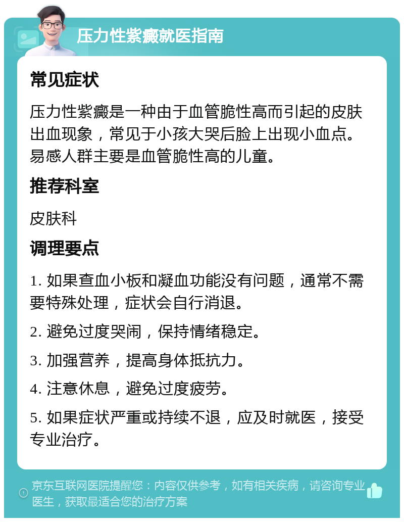 压力性紫癜就医指南 常见症状 压力性紫癜是一种由于血管脆性高而引起的皮肤出血现象，常见于小孩大哭后脸上出现小血点。易感人群主要是血管脆性高的儿童。 推荐科室 皮肤科 调理要点 1. 如果查血小板和凝血功能没有问题，通常不需要特殊处理，症状会自行消退。 2. 避免过度哭闹，保持情绪稳定。 3. 加强营养，提高身体抵抗力。 4. 注意休息，避免过度疲劳。 5. 如果症状严重或持续不退，应及时就医，接受专业治疗。