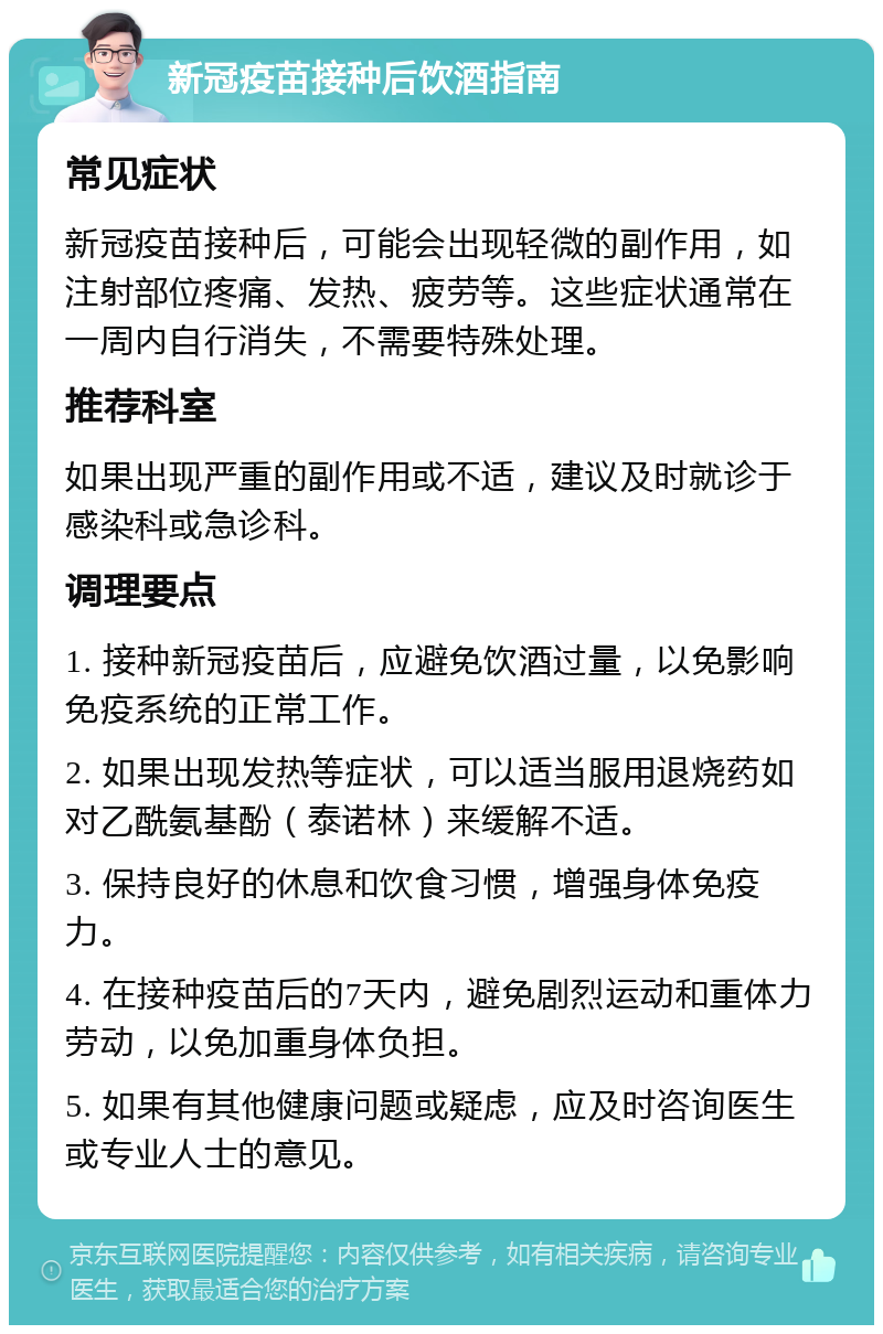 新冠疫苗接种后饮酒指南 常见症状 新冠疫苗接种后，可能会出现轻微的副作用，如注射部位疼痛、发热、疲劳等。这些症状通常在一周内自行消失，不需要特殊处理。 推荐科室 如果出现严重的副作用或不适，建议及时就诊于感染科或急诊科。 调理要点 1. 接种新冠疫苗后，应避免饮酒过量，以免影响免疫系统的正常工作。 2. 如果出现发热等症状，可以适当服用退烧药如对乙酰氨基酚（泰诺林）来缓解不适。 3. 保持良好的休息和饮食习惯，增强身体免疫力。 4. 在接种疫苗后的7天内，避免剧烈运动和重体力劳动，以免加重身体负担。 5. 如果有其他健康问题或疑虑，应及时咨询医生或专业人士的意见。