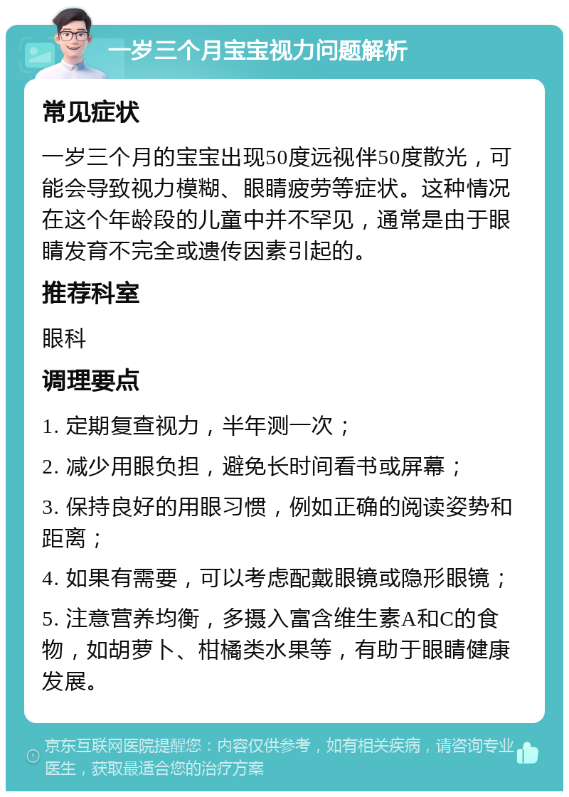 一岁三个月宝宝视力问题解析 常见症状 一岁三个月的宝宝出现50度远视伴50度散光，可能会导致视力模糊、眼睛疲劳等症状。这种情况在这个年龄段的儿童中并不罕见，通常是由于眼睛发育不完全或遗传因素引起的。 推荐科室 眼科 调理要点 1. 定期复查视力，半年测一次； 2. 减少用眼负担，避免长时间看书或屏幕； 3. 保持良好的用眼习惯，例如正确的阅读姿势和距离； 4. 如果有需要，可以考虑配戴眼镜或隐形眼镜； 5. 注意营养均衡，多摄入富含维生素A和C的食物，如胡萝卜、柑橘类水果等，有助于眼睛健康发展。