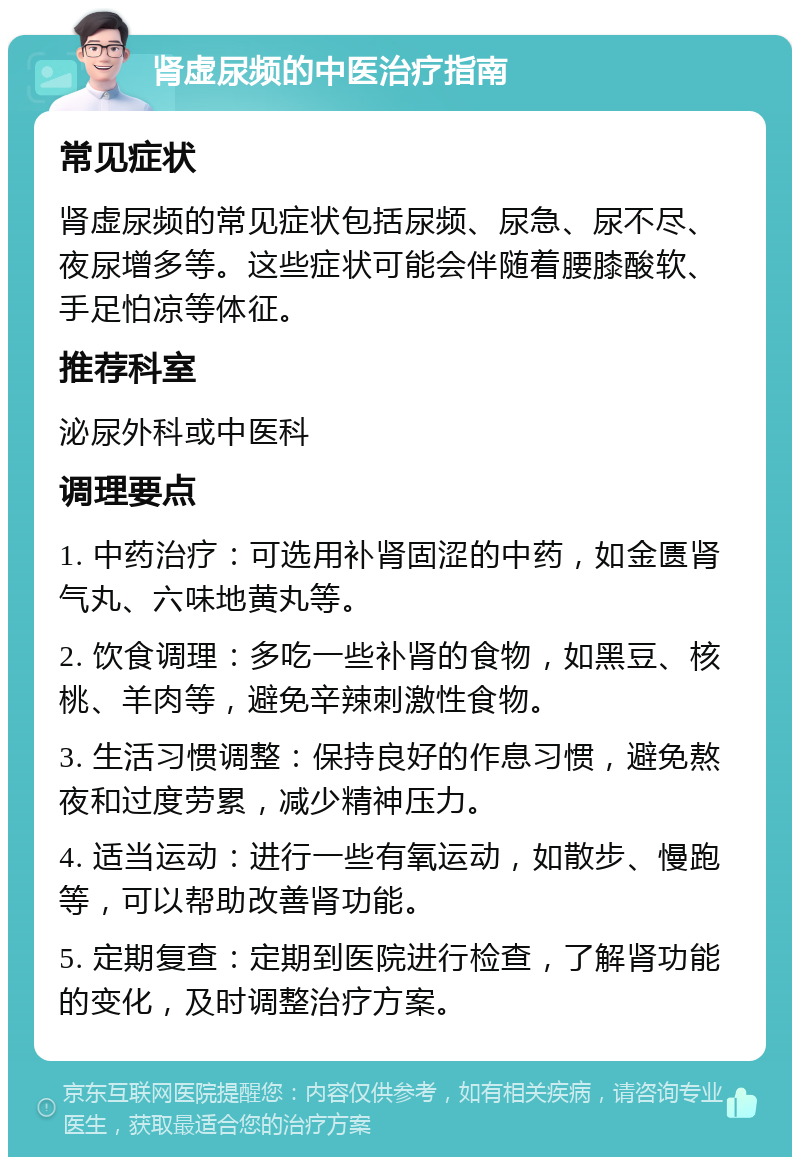 肾虚尿频的中医治疗指南 常见症状 肾虚尿频的常见症状包括尿频、尿急、尿不尽、夜尿增多等。这些症状可能会伴随着腰膝酸软、手足怕凉等体征。 推荐科室 泌尿外科或中医科 调理要点 1. 中药治疗：可选用补肾固涩的中药，如金匮肾气丸、六味地黄丸等。 2. 饮食调理：多吃一些补肾的食物，如黑豆、核桃、羊肉等，避免辛辣刺激性食物。 3. 生活习惯调整：保持良好的作息习惯，避免熬夜和过度劳累，减少精神压力。 4. 适当运动：进行一些有氧运动，如散步、慢跑等，可以帮助改善肾功能。 5. 定期复查：定期到医院进行检查，了解肾功能的变化，及时调整治疗方案。