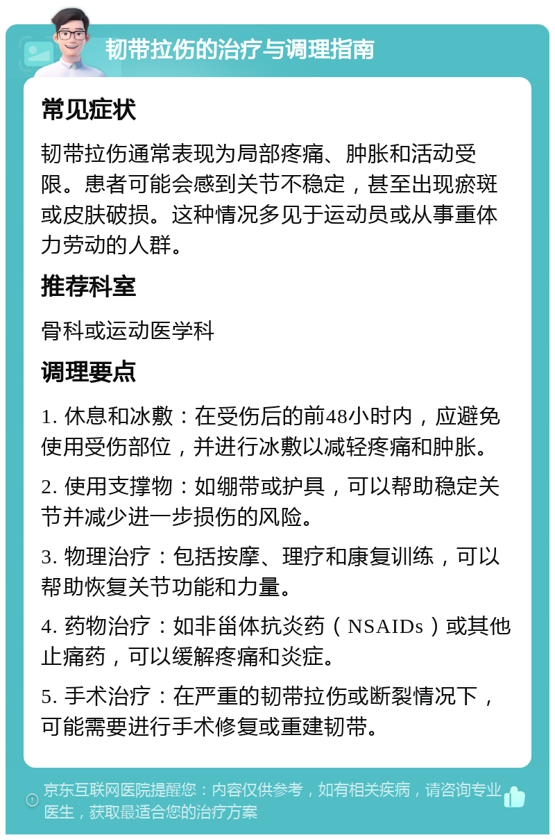 韧带拉伤的治疗与调理指南 常见症状 韧带拉伤通常表现为局部疼痛、肿胀和活动受限。患者可能会感到关节不稳定，甚至出现瘀斑或皮肤破损。这种情况多见于运动员或从事重体力劳动的人群。 推荐科室 骨科或运动医学科 调理要点 1. 休息和冰敷：在受伤后的前48小时内，应避免使用受伤部位，并进行冰敷以减轻疼痛和肿胀。 2. 使用支撑物：如绷带或护具，可以帮助稳定关节并减少进一步损伤的风险。 3. 物理治疗：包括按摩、理疗和康复训练，可以帮助恢复关节功能和力量。 4. 药物治疗：如非甾体抗炎药（NSAIDs）或其他止痛药，可以缓解疼痛和炎症。 5. 手术治疗：在严重的韧带拉伤或断裂情况下，可能需要进行手术修复或重建韧带。