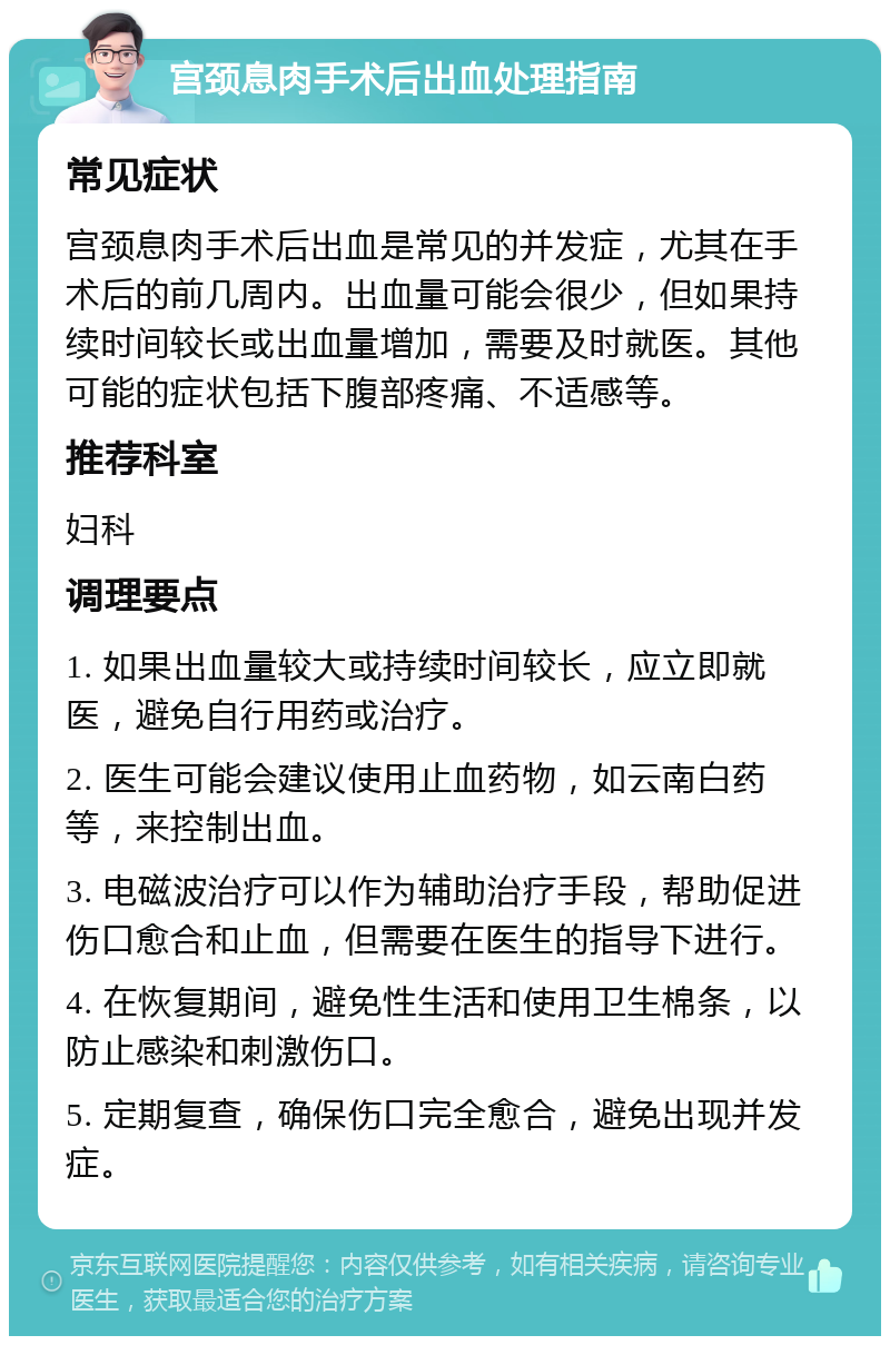 宫颈息肉手术后出血处理指南 常见症状 宫颈息肉手术后出血是常见的并发症，尤其在手术后的前几周内。出血量可能会很少，但如果持续时间较长或出血量增加，需要及时就医。其他可能的症状包括下腹部疼痛、不适感等。 推荐科室 妇科 调理要点 1. 如果出血量较大或持续时间较长，应立即就医，避免自行用药或治疗。 2. 医生可能会建议使用止血药物，如云南白药等，来控制出血。 3. 电磁波治疗可以作为辅助治疗手段，帮助促进伤口愈合和止血，但需要在医生的指导下进行。 4. 在恢复期间，避免性生活和使用卫生棉条，以防止感染和刺激伤口。 5. 定期复查，确保伤口完全愈合，避免出现并发症。