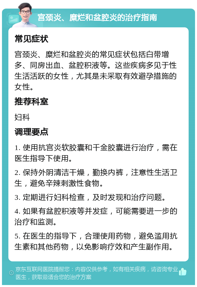 宫颈炎、糜烂和盆腔炎的治疗指南 常见症状 宫颈炎、糜烂和盆腔炎的常见症状包括白带增多、同房出血、盆腔积液等。这些疾病多见于性生活活跃的女性，尤其是未采取有效避孕措施的女性。 推荐科室 妇科 调理要点 1. 使用抗宫炎软胶囊和千金胶囊进行治疗，需在医生指导下使用。 2. 保持外阴清洁干燥，勤换内裤，注意性生活卫生，避免辛辣刺激性食物。 3. 定期进行妇科检查，及时发现和治疗问题。 4. 如果有盆腔积液等并发症，可能需要进一步的治疗和监测。 5. 在医生的指导下，合理使用药物，避免滥用抗生素和其他药物，以免影响疗效和产生副作用。