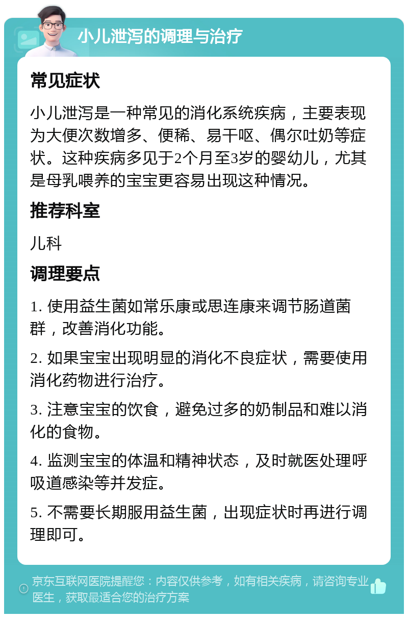 小儿泄泻的调理与治疗 常见症状 小儿泄泻是一种常见的消化系统疾病，主要表现为大便次数增多、便稀、易干呕、偶尔吐奶等症状。这种疾病多见于2个月至3岁的婴幼儿，尤其是母乳喂养的宝宝更容易出现这种情况。 推荐科室 儿科 调理要点 1. 使用益生菌如常乐康或思连康来调节肠道菌群，改善消化功能。 2. 如果宝宝出现明显的消化不良症状，需要使用消化药物进行治疗。 3. 注意宝宝的饮食，避免过多的奶制品和难以消化的食物。 4. 监测宝宝的体温和精神状态，及时就医处理呼吸道感染等并发症。 5. 不需要长期服用益生菌，出现症状时再进行调理即可。