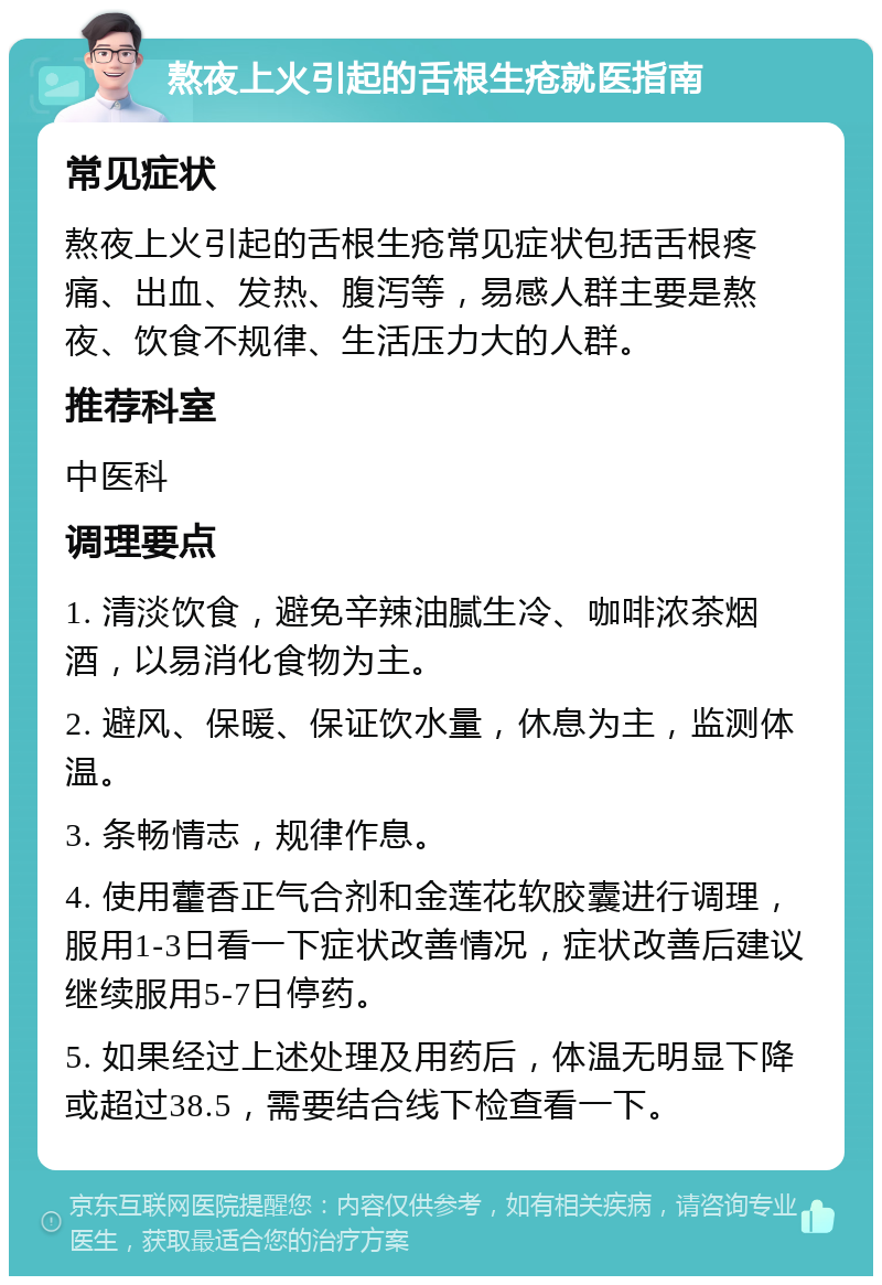 熬夜上火引起的舌根生疮就医指南 常见症状 熬夜上火引起的舌根生疮常见症状包括舌根疼痛、出血、发热、腹泻等，易感人群主要是熬夜、饮食不规律、生活压力大的人群。 推荐科室 中医科 调理要点 1. 清淡饮食，避免辛辣油腻生冷、咖啡浓茶烟酒，以易消化食物为主。 2. 避风、保暖、保证饮水量，休息为主，监测体温。 3. 条畅情志，规律作息。 4. 使用藿香正气合剂和金莲花软胶囊进行调理，服用1-3日看一下症状改善情况，症状改善后建议继续服用5-7日停药。 5. 如果经过上述处理及用药后，体温无明显下降或超过38.5，需要结合线下检查看一下。