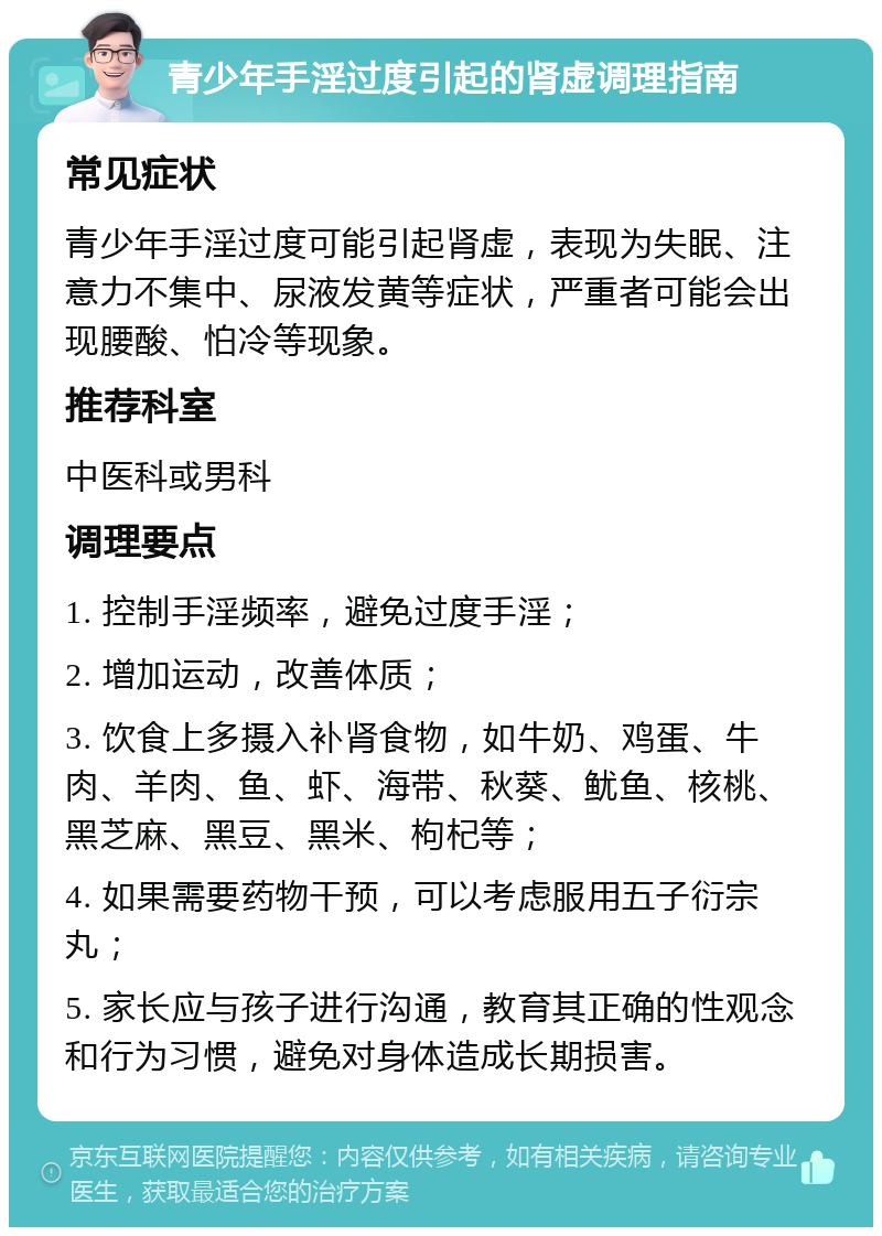 青少年手淫过度引起的肾虚调理指南 常见症状 青少年手淫过度可能引起肾虚，表现为失眠、注意力不集中、尿液发黄等症状，严重者可能会出现腰酸、怕冷等现象。 推荐科室 中医科或男科 调理要点 1. 控制手淫频率，避免过度手淫； 2. 增加运动，改善体质； 3. 饮食上多摄入补肾食物，如牛奶、鸡蛋、牛肉、羊肉、鱼、虾、海带、秋葵、鱿鱼、核桃、黑芝麻、黑豆、黑米、枸杞等； 4. 如果需要药物干预，可以考虑服用五子衍宗丸； 5. 家长应与孩子进行沟通，教育其正确的性观念和行为习惯，避免对身体造成长期损害。